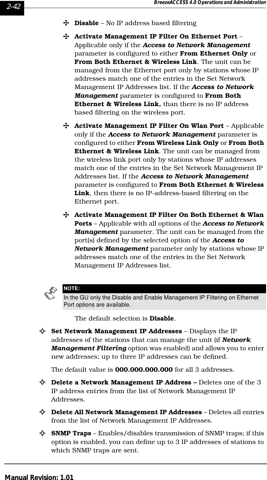 2-42 BreezeACCESS 4.0 Operations and AdministrationManual Revision: 1.01&quot;Disable – No IP address based filtering&quot;Activate Management IP Filter On Ethernet Port – Applicable only if the Access to Network Management parameter is configured to either From Ethernet Only or From Both Ethernet &amp; Wireless Link. The unit can be managed from the Ethernet port only by stations whose IP addresses match one of the entries in the Set Network Management IP Addresses list. If the Access to Network Management parameter is configured to From Both Ethernet &amp; Wireless Link, than there is no IP address based filtering on the wireless port.&quot;Activate Management IP Filter On Wlan Port – Applicable only if the Access to Network Management parameter is configured to either From Wireless Link Only or From Both Ethernet &amp; Wireless Link. The unit can be managed from the wireless link port only by stations whose IP addresses match one of the entries in the Set Network Management IP Addresses list. If the Access to Network Management parameter is configured to From Both Ethernet &amp; Wireless Link, then there is no IP-address-based filtering on the Ethernet port.&quot;Activate Management IP Filter On Both Ethernet &amp; Wlan Ports – Applicable with all options of the Access to Network Management parameter. The unit can be managed from the port(s) defined by the selected option of the Access to Network Management parameter only by stations whose IP addresses match one of the entries in the Set Network Management IP Addresses list.The default selection is Disable.!Set Network Management IP Addresses – Displays the IP addresses of the stations that can manage the unit (if Network Management Filtering option was enabled) and allows you to enter new addresses; up to three IP addresses can be defined. The default value is 000.000.000.000 for all 3 addresses.!Delete a Network Management IP Address – Deletes one of the 3 IP address entries from the list of Network Management IP Addresses.!Delete All Network Management IP Addresses – Deletes all entries from the list of Network Management IP Addresses.!SNMP Traps – Enables/disables transmission of SNMP traps; if this option is enabled, you can define up to 3 IP addresses of stations to which SNMP traps are sent.NOTE:In the GU only the Disable and Enable Management IP Filtering on Ethernet Port options are available.