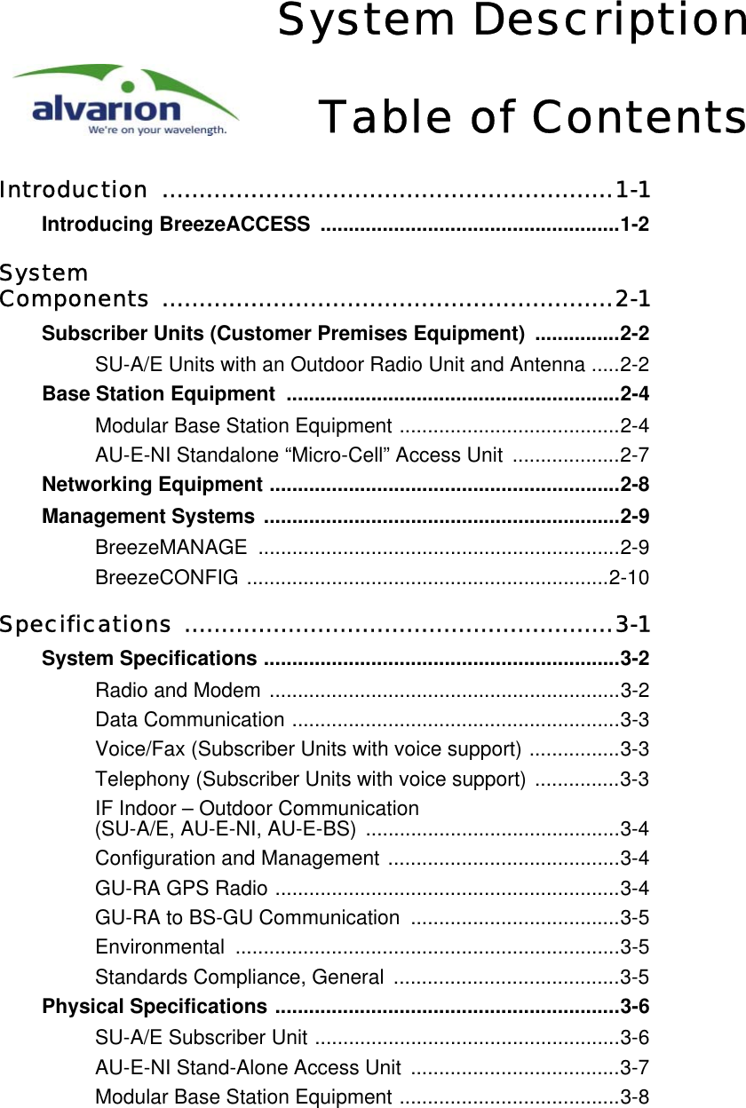 System DescriptionTable of ContentsIntroduction .............................................................1-1Introducing BreezeACCESS .....................................................1-2System Components .............................................................2-1Subscriber Units (Customer Premises Equipment)  ...............2-2SU-A/E Units with an Outdoor Radio Unit and Antenna .....2-2Base Station Equipment  ...........................................................2-4Modular Base Station Equipment .......................................2-4AU-E-NI Standalone “Micro-Cell” Access Unit  ...................2-7Networking Equipment ..............................................................2-8Management Systems ...............................................................2-9BreezeMANAGE ................................................................2-9BreezeCONFIG ................................................................2-10Specifications ..........................................................3-1System Specifications ...............................................................3-2Radio and Modem ..............................................................3-2Data Communication ..........................................................3-3Voice/Fax (Subscriber Units with voice support) ................3-3Telephony (Subscriber Units with voice support) ...............3-3IF Indoor – Outdoor Communication (SU-A/E, AU-E-NI, AU-E-BS) .............................................3-4Configuration and Management .........................................3-4GU-RA GPS Radio .............................................................3-4GU-RA to BS-GU Communication  .....................................3-5Environmental ....................................................................3-5Standards Compliance, General  ........................................3-5Physical Specifications .............................................................3-6SU-A/E Subscriber Unit ......................................................3-6AU-E-NI Stand-Alone Access Unit  .....................................3-7Modular Base Station Equipment .......................................3-8