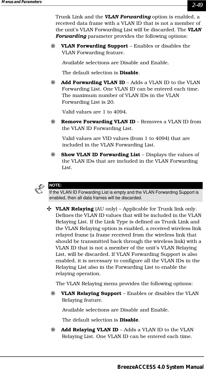 Menus and Parameters   2-49BreezeACCESS 4.0 System ManualTrunk Link and the VLAN Forwarding option is enabled, a received data frame with a VLAN ID that is not a member of the unit’s VLAN Forwarding List will be discarded. The VLAN Forwarding parameter provides the following options:#VLAN Forwarding Support – Enables or disables the VLAN Forwarding feature. Available selections are Disable and Enable. The default selection is Disable.#Add Forwarding VLAN ID – Adds a VLAN ID to the VLAN Forwarding List. One VLAN ID can be entered each time. The maximum number of VLAN IDs in the VLAN Forwarding List is 20. Valid values are 1 to 4094.#Remove Forwarding VLAN ID – Removes a VLAN ID from the VLAN ID Forwarding List.Valid values are VID values (from 1 to 4094) that are included in the VLAN Forwarding List.#Show VLAN ID Forwarding List – Displays the values of the VLAN IDs that are included in the VLAN Forwarding List.&quot;VLAN Relaying (AU only) – Applicable for Trunk link only. Defines the VLAN ID values that will be included in the VLAN Relaying List. If the Link Type is defined as Trunk Link and the VLAN Relaying option is enabled, a received wireless link relayed frame (a frame received from the wireless link that should be transmitted back through the wireless link) with a VLAN ID that is not a member of the unit’s VLAN Relaying List, will be discarded. If VLAN Forwarding Support is also enabled, it is necessary to configure all the VLAN IDs in the Relaying List also in the Forwarding List to enable the relaying operation. The VLAN Relaying menu provides the following options:#VLAN Relaying Support – Enables or disables the VLAN Relaying feature. Available selections are Disable and Enable. The default selection is Disable.#Add Relaying VLAN ID – Adds a VLAN ID to the VLAN Relaying List. One VLAN ID can be entered each time. NOTE:If the VLAN ID Forwarding List is empty and the VLAN Forwarding Support is enabled, then all data frames will be discarded. 