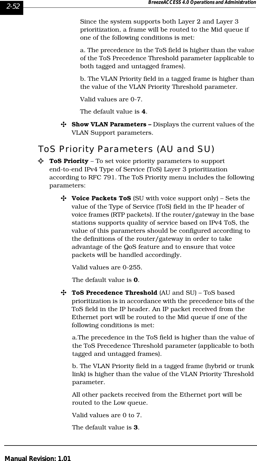 2-52 BreezeACCESS 4.0 Operations and AdministrationManual Revision: 1.01Since the system supports both Layer 2 and Layer 3 prioritization, a frame will be routed to the Mid queue if one of the following conditions is met:a. The precedence in the ToS field is higher than the value of the ToS Precedence Threshold parameter (applicable to both tagged and untagged frames).b. The VLAN Priority field in a tagged frame is higher than the value of the VLAN Priority Threshold parameter.Valid values are 0-7. The default value is 4.&quot;Show VLAN Parameters – Displays the current values of the VLAN Support parameters.ToS Priority Parameters (AU and SU)!ToS Priority – To set voice priority parameters to support end-to-end IPv4 Type of Service (ToS) Layer 3 prioritization according to RFC 791. The ToS Priority menu includes the following parameters:&quot;Voice Packets ToS (SU with voice support only) – Sets the value of the Type of Service (ToS) field in the IP header of voice frames (RTP packets). If the router/gateway in the base stations supports quality of service based on IPv4 ToS, the value of this parameters should be configured according to the definitions of the router/gateway in order to take advantage of the QoS feature and to ensure that voice packets will be handled accordingly. Valid values are 0-255. The default value is 0.&quot;ToS Precedence Threshold (AU and SU) – ToS based prioritization is in accordance with the precedence bits of the ToS field in the IP header. An IP packet received from the Ethernet port will be routed to the Mid queue if one of the following conditions is met:a.The precedence in the ToS field is higher than the value of the ToS Precedence Threshold parameter (applicable to both tagged and untagged frames).b. The VLAN Priority field in a tagged frame (hybrid or trunk link) is higher than the value of the VLAN Priority Threshold parameter. All other packets received from the Ethernet port will be routed to the Low queue.Valid values are 0 to 7.The default value is 3.