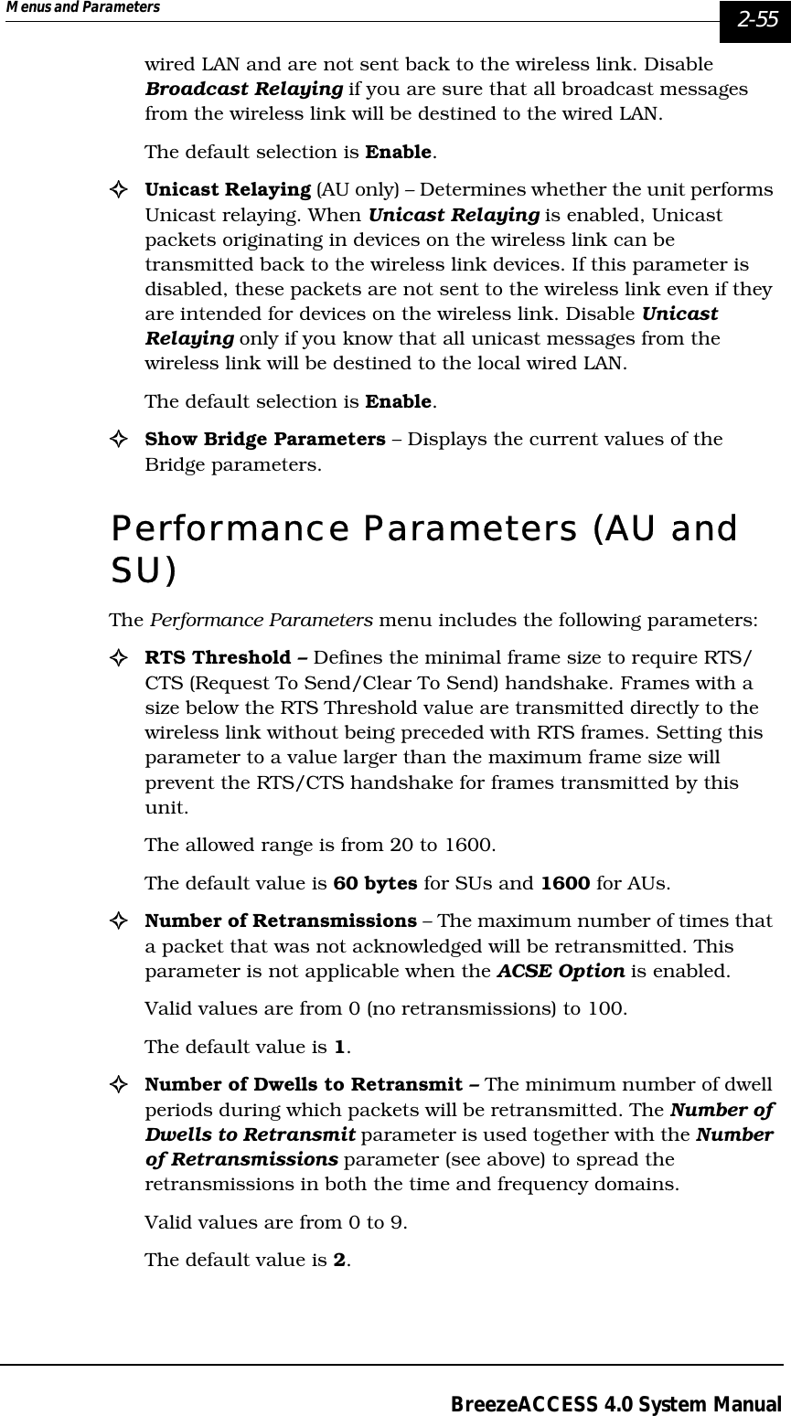 Menus and Parameters   2-55BreezeACCESS 4.0 System Manualwired LAN and are not sent back to the wireless link. Disable Broadcast Relaying if you are sure that all broadcast messages from the wireless link will be destined to the wired LAN. The default selection is Enable.!Unicast Relaying (AU only) – Determines whether the unit performs Unicast relaying. When Unicast Relaying is enabled, Unicast packets originating in devices on the wireless link can be transmitted back to the wireless link devices. If this parameter is disabled, these packets are not sent to the wireless link even if they are intended for devices on the wireless link. Disable Unicast Relaying only if you know that all unicast messages from the wireless link will be destined to the local wired LAN. The default selection is Enable. !Show Bridge Parameters – Displays the current values of the Bridge parameters.Performance Parameters (AU and SU)The Performance Parameters menu includes the following parameters:!RTS Threshold – Defines the minimal frame size to require RTS/CTS (Request To Send/Clear To Send) handshake. Frames with a size below the RTS Threshold value are transmitted directly to the wireless link without being preceded with RTS frames. Setting this parameter to a value larger than the maximum frame size will prevent the RTS/CTS handshake for frames transmitted by this unit. The allowed range is from 20 to 1600. The default value is 60 bytes for SUs and 1600 for AUs.!Number of Retransmissions – The maximum number of times that a packet that was not acknowledged will be retransmitted. This parameter is not applicable when the ACSE Option is enabled. Valid values are from 0 (no retransmissions) to 100. The default value is 1.!Number of Dwells to Retransmit – The minimum number of dwell periods during which packets will be retransmitted. The Number of Dwells to Retransmit parameter is used together with the Number of Retransmissions parameter (see above) to spread the retransmissions in both the time and frequency domains. Valid values are from 0 to 9. The default value is 2. 