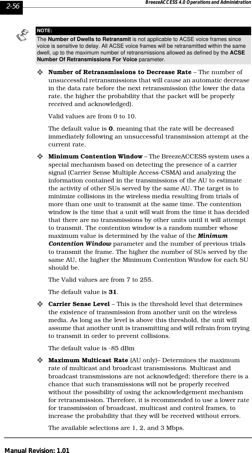 2-56 BreezeACCESS 4.0 Operations and AdministrationManual Revision: 1.01!Number of Retransmissions to Decrease Rate – The number of unsuccessful retransmissions that will cause an automatic decrease in the data rate before the next retransmission (the lower the data rate, the higher the probability that the packet will be properly received and acknowledged). Valid values are from 0 to 10. The default value is 0, meaning that the rate will be decreased immediately following an unsuccessful transmission attempt at the current rate.!Minimum Contention Window – The BreezeACCESS system uses a special mechanism based on detecting the presence of a carrier signal (Carrier Sense Multiple Access-CSMA) and analyzing the information contained in the transmissions of the AU to estimate the activity of other SUs served by the same AU. The target is to minimize collisions in the wireless media resulting from trials of more than one unit to transmit at the same time. The contention window is the time that a unit will wait from the time it has decided that there are no transmissions by other units until it will attempt to transmit. The contention window is a random number whose maximum value is determined by the value of the Minimum Contention Window parameter and the number of previous trials to transmit the frame. The higher the number of SUs served by the same AU, the higher the Minimum Contention Window for each SU should be. The Valid values are from 7 to 255.The default value is 31. !Carrier Sense Level – This is the threshold level that determines the existence of transmission from another unit on the wireless media. As long as the level is above this threshold, the unit will assume that another unit is transmitting and will refrain from trying to transmit in order to prevent collisions. The default value is -85 dBm!Maximum Multicast Rate (AU only)– Determines the maximum rate of multicast and broadcast transmissions. Multicast and broadcast transmissions are not acknowledged; therefore there is a chance that such transmissions will not be properly received without the possibility of using the acknowledgement mechanism for retransmission. Therefore, it is recommended to use a lower rate for transmission of broadcast, multicast and control frames, to increase the probability that they will be received without errors. The available selections are 1, 2, and 3 Mbps. NOTE:The Number of Dwells to Retransmit is not applicable to ACSE voice frames since voice is sensitive to delay. All ACSE voice frames will be retransmitted within the same dwell, up to the maximum number of retransmissions allowed as defined by the ACSE Number Of Retransmissions For Voice parameter.