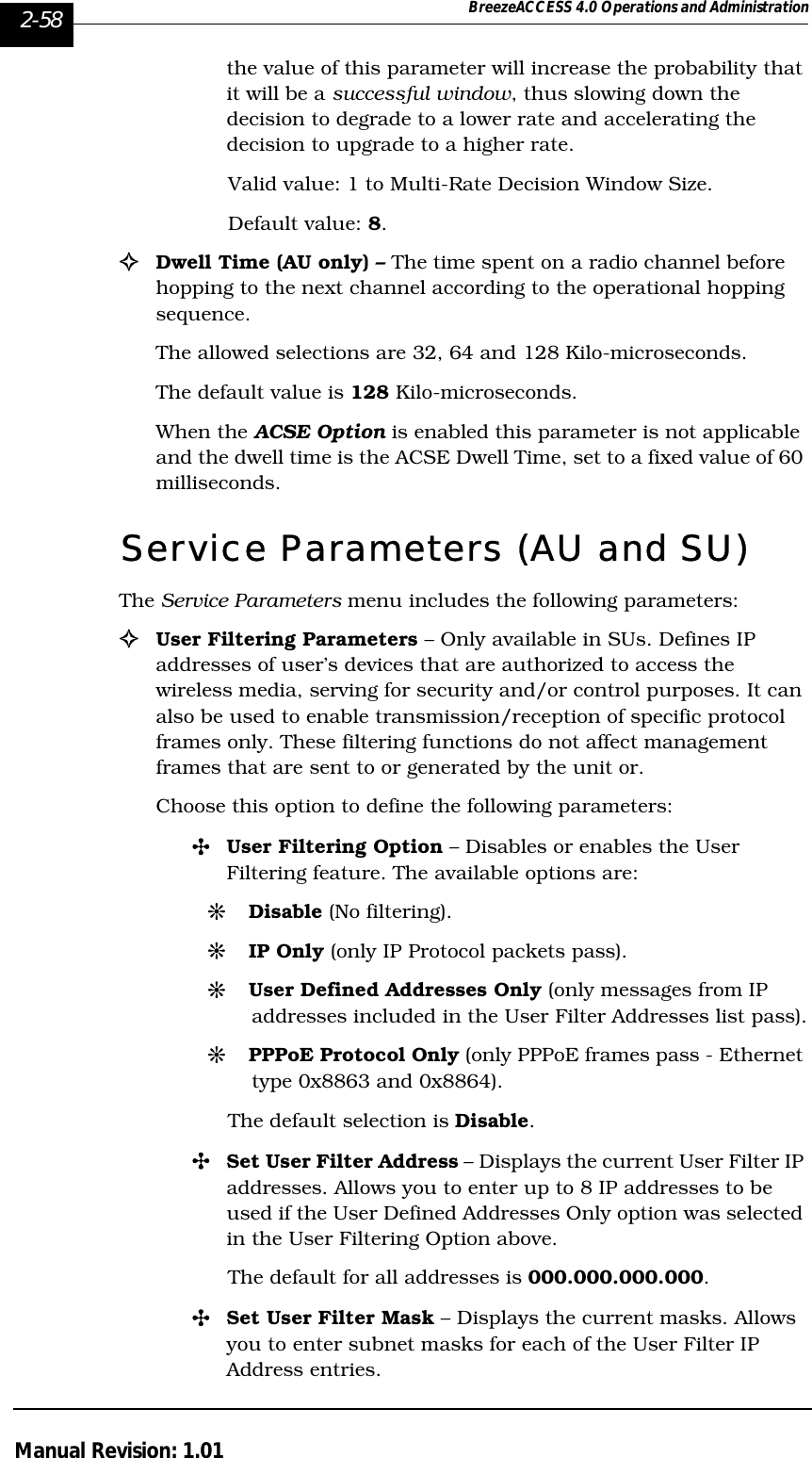 2-58 BreezeACCESS 4.0 Operations and AdministrationManual Revision: 1.01the value of this parameter will increase the probability that it will be a successful window, thus slowing down the decision to degrade to a lower rate and accelerating the decision to upgrade to a higher rate.Valid value: 1 to Multi-Rate Decision Window Size.Default value: 8. !Dwell Time (AU only) – The time spent on a radio channel before hopping to the next channel according to the operational hopping sequence. The allowed selections are 32, 64 and 128 Kilo-microseconds. The default value is 128 Kilo-microseconds. When the ACSE Option is enabled this parameter is not applicable and the dwell time is the ACSE Dwell Time, set to a fixed value of 60 milliseconds.Service Parameters (AU and SU)The Service Parameters menu includes the following parameters:!User Filtering Parameters – Only available in SUs. Defines IP addresses of user’s devices that are authorized to access the wireless media, serving for security and/or control purposes. It can also be used to enable transmission/reception of specific protocol frames only. These filtering functions do not affect management frames that are sent to or generated by the unit or.Choose this option to define the following parameters:&quot;User Filtering Option – Disables or enables the User Filtering feature. The available options are:#Disable (No filtering).#IP Only (only IP Protocol packets pass).#User Defined Addresses Only (only messages from IP addresses included in the User Filter Addresses list pass).#PPPoE Protocol Only (only PPPoE frames pass - Ethernet type 0x8863 and 0x8864). The default selection is Disable.&quot;Set User Filter Address – Displays the current User Filter IP addresses. Allows you to enter up to 8 IP addresses to be used if the User Defined Addresses Only option was selected in the User Filtering Option above. The default for all addresses is 000.000.000.000.&quot;Set User Filter Mask – Displays the current masks. Allows you to enter subnet masks for each of the User Filter IP Address entries. 