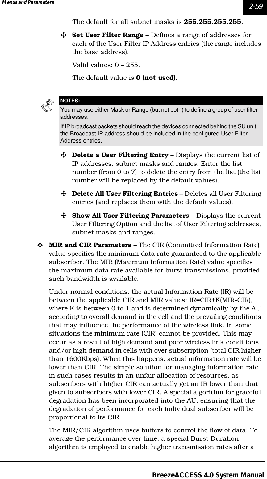 Menus and Parameters   2-59BreezeACCESS 4.0 System ManualThe default for all subnet masks is 255.255.255.255.&quot;Set User Filter Range – Defines a range of addresses for each of the User Filter IP Address entries (the range includes the base address).Valid values: 0 – 255. The default value is 0 (not used).&quot;Delete a User Filtering Entry – Displays the current list of IP addresses, subnet masks and ranges. Enter the list number (from 0 to 7) to delete the entry from the list (the list number will be replaced by the default values).&quot;Delete All User Filtering Entries – Deletes all User Filtering entries (and replaces them with the default values).&quot;Show All User Filtering Parameters – Displays the current User Filtering Option and the list of User Filtering addresses, subnet masks and ranges.!MIR and CIR Parameters – The CIR (Committed Information Rate) value specifies the minimum data rate guaranteed to the applicable subscriber. The MIR (Maximum Information Rate) value specifies the maximum data rate available for burst transmissions, provided such bandwidth is available. Under normal conditions, the actual Information Rate (IR) will be between the applicable CIR and MIR values: IR=CIR+K(MIR-CIR), where K is between 0 to 1 and is determined dynamically by the AU according to overall demand in the cell and the prevailing conditions that may influence the performance of the wireless link. In some situations the minimum rate (CIR) cannot be provided. This may occur as a result of high demand and poor wireless link conditions and/or high demand in cells with over subscription (total CIR higher than 1600Kbps). When this happens, actual information rate will be lower than CIR. The simple solution for managing information rate in such cases results in an unfair allocation of resources, as subscribers with higher CIR can actually get an IR lower than that given to subscribers with lower CIR. A special algorithm for graceful degradation has been incorporated into the AU, ensuring that the degradation of performance for each individual subscriber will be proportional to its CIR. The MIR/CIR algorithm uses buffers to control the flow of data. To average the performance over time, a special Burst Duration algorithm is employed to enable higher transmission rates after a NOTES:You may use either Mask or Range (but not both) to define a group of user filter addresses.If IP broadcast packets should reach the devices connected behind the SU unit, the Broadcast IP address should be included in the configured User Filter Address entries.