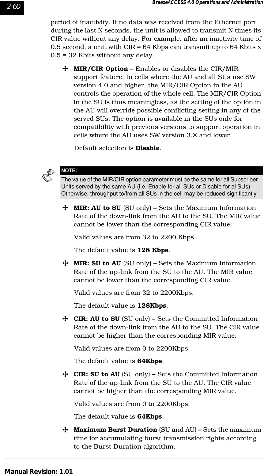 2-60 BreezeACCESS 4.0 Operations and AdministrationManual Revision: 1.01period of inactivity. If no data was received from the Ethernet port during the last N seconds, the unit is allowed to transmit N times its CIR value without any delay. For example, after an inactivity time of 0.5 second, a unit with CIR = 64 Kbps can transmit up to 64 Kbits x 0.5 = 32 Kbits without any delay. &quot;MIR/CIR Option – Enables or disables the CIR/MIR support feature. In cells where the AU and all SUs use SW version 4.0 and higher, the MIR/CIR Option in the AU controls the operation of the whole cell. The MIR/CIR Option in the SU is thus meaningless, as the setting of the option in the AU will override possible conflicting setting in any of the served SUs. The option is available in the SUs only for compatibility with previous versions to support operation in cells where the AU uses SW version 3.X and lower. Default selection is Disable.&quot;MIR: AU to SU (SU only) – Sets the Maximum Information Rate of the down-link from the AU to the SU. The MIR value cannot be lower than the corresponding CIR value. Valid values are from 32 to 2200 Kbps. The default value is 128 Kbps. &quot;MIR: SU to AU (SU only) – Sets the Maximum Information Rate of the up-link from the SU to the AU. The MIR value cannot be lower than the corresponding CIR value. Valid values are from 32 to 2200Kbps. The default value is 128Kbps.&quot;CIR: AU to SU (SU only) – Sets the Committed Information Rate of the down-link from the AU to the SU. The CIR value cannot be higher than the corresponding MIR value. Valid values are from 0 to 2200Kbps.The default value is 64Kbps.&quot;CIR: SU to AU (SU only) – Sets the Committed Information Rate of the up-link from the SU to the AU. The CIR value cannot be higher than the corresponding MIR value. Valid values are from 0 to 2200Kbps.The default value is 64Kbps.&quot;Maximum Burst Duration (SU and AU) – Sets the maximum time for accumulating burst transmission rights according to the Burst Duration algorithm. NOTE:The value of the MIR/CIR option parameter must be the same for all Subscriber Units served by the same AU (i.e. Enable for all SUs or Disable for al SUs). Otherwise, throughput to/from all SUs in the cell may be reduced significantly