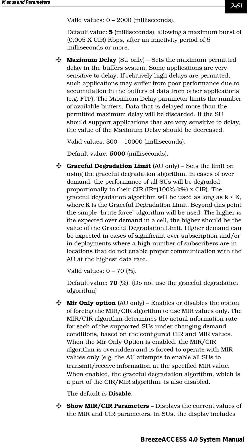 Menus and Parameters   2-61BreezeACCESS 4.0 System ManualValid values: 0 – 2000 (milliseconds).Default value: 5 (milliseconds), allowing a maximum burst of (0.005 X CIR) Kbps, after an inactivity period of 5 milliseconds or more. &quot;Maximum Delay (SU only) – Sets the maximum permitted delay in the buffers system. Some applications are very sensitive to delay. If relatively high delays are permitted, such applications may suffer from poor performance due to accumulation in the buffers of data from other applications (e.g. FTP). The Maximum Delay parameter limits the number of available buffers. Data that is delayed more than the permitted maximum delay will be discarded. If the SU should support applications that are very sensitive to delay, the value of the Maximum Delay should be decreased.Valid values: 300 – 10000 (milliseconds).Default value: 5000 (milliseconds).&quot;Graceful Degradation Limit (AU only) – Sets the limit on using the graceful degradation algorithm. In cases of over demand, the performance of all SUs will be degraded proportionally to their CIR (IR=(100%-k%) x CIR). The graceful degradation algorithm will be used as long as k ≤ K, where K is the Graceful Degradation Limit. Beyond this point the simple “brute force” algorithm will be used. The higher is the expected over demand in a cell, the higher should be the value of the Graceful Degradation Limit. Higher demand can be expected in cases of significant over subscription and/or in deployments where a high number of subscribers are in locations that do not enable proper communication with the AU at the highest data rate. Valid values: 0 – 70 (%).Default value: 70 (%). (Do not use the graceful degradation algorithm)&quot;Mir Only option (AU only) – Enables or disables the option of forcing the MIR/CIR algorithm to use MIR values only. The MIR/CIR algorithm determines the actual information rate for each of the supported SUs under changing demand conditions, based on the configured CIR and MIR values. When the Mir Only Option is enabled, the MIR/CIR algorithm is overridden and is forced to operate with MIR values only (e.g. the AU attempts to enable all SUs to transmit/receive information at the specified MIR value. When enabled, the graceful degradation algorithm, which is a part of the CIR/MIR algorithm, is also disabled. The default is Disable.&quot;Show MIR/CIR Parameters – Displays the current values of the MIR and CIR parameters. In SUs, the display includes 