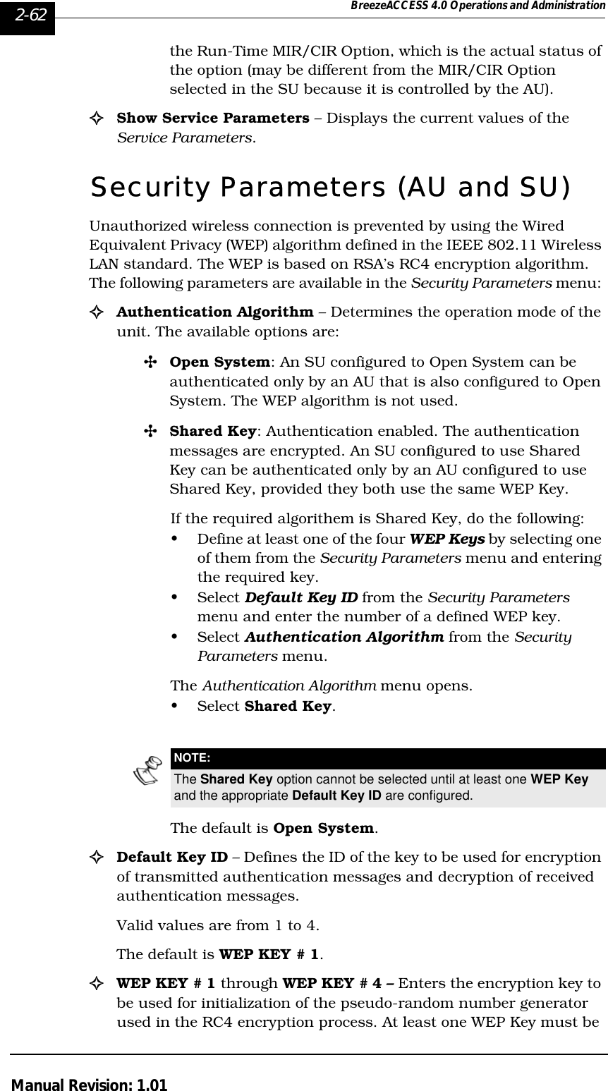 2-62 BreezeACCESS 4.0 Operations and AdministrationManual Revision: 1.01the Run-Time MIR/CIR Option, which is the actual status of the option (may be different from the MIR/CIR Option selected in the SU because it is controlled by the AU).!Show Service Parameters – Displays the current values of the Service Parameters.Security Parameters (AU and SU)Unauthorized wireless connection is prevented by using the Wired Equivalent Privacy (WEP) algorithm defined in the IEEE 802.11 Wireless LAN standard. The WEP is based on RSA’s RC4 encryption algorithm. The following parameters are available in the Security Parameters menu: !Authentication Algorithm – Determines the operation mode of the unit. The available options are:&quot;Open System: An SU configured to Open System can be authenticated only by an AU that is also configured to Open System. The WEP algorithm is not used.&quot;Shared Key: Authentication enabled. The authentication messages are encrypted. An SU configured to use Shared Key can be authenticated only by an AU configured to use Shared Key, provided they both use the same WEP Key. If the required algorithem is Shared Key, do the following:• Define at least one of the four WEP Keys by selecting one of them from the Security Parameters menu and entering the required key.• Select Default Key ID from the Security Parameters menu and enter the number of a defined WEP key.• Select Authentication Algorithm from the Security Parameters menu.The Authentication Algorithm menu opens. • Select Shared Key.The default is Open System.!Default Key ID – Defines the ID of the key to be used for encryption of transmitted authentication messages and decryption of received authentication messages. Valid values are from 1 to 4.The default is WEP KEY # 1.!WEP KEY # 1 through WEP KEY # 4 – Enters the encryption key to be used for initialization of the pseudo-random number generator used in the RC4 encryption process. At least one WEP Key must be NOTE:The Shared Key option cannot be selected until at least one WEP Key and the appropriate Default Key ID are configured.