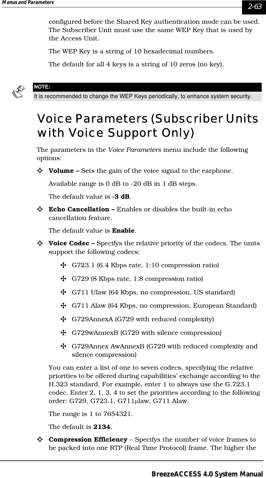 Menus and Parameters   2-63BreezeACCESS 4.0 System Manualconfigured before the Shared Key authentication mode can be used. The Subscriber Unit must use the same WEP Key that is used by the Access Unit. The WEP Key is a string of 10 hexadecimal numbers. The default for all 4 keys is a string of 10 zeros (no key).Voice Parameters (Subscriber Units with Voice Support Only) The parameters in the Voice Parameters menu include the following options:!Volume – Sets the gain of the voice signal to the earphone. Available range is 0 dB to -20 dB in 1 dB steps. The default value is -3 dB.!Echo Cancellation – Enables or disables the built-in echo cancellation feature. The default value is Enable.!Voice Codec – Specifys the relative priority of the codecs. The units support the following codecs: &quot;G723.1 (6.4 Kbps rate, 1:10 compression ratio)&quot;G729 (8 Kbps rate, 1:8 compression ratio)&quot;G711 Ulaw (64 Kbps, no compression, US standard)&quot;G711 Alaw (64 Kbps, no compression, European Standard)&quot;G729AnnexA (G729 with reduced complexity)&quot;G729wAnnexB (G729 with silence compression)&quot;G729Annex AwAnnexB (G729 with reduced complexity and silence compression)You can enter a list of one to seven codecs, specifying the relative priorities to be offered during capabilities’ exchange according to the H.323 standard. For example, enter 1 to always use the G.723.1 codec. Enter 2, 1, 3, 4 to set the priorities according to the following order: G729, G723.1, G711µlaw, G711 Alaw. The range is 1 to 7654321. The default is 2134.!Compression Efficiency – Specifys the number of voice frames to be packed into one RTP (Real Time Protocol) frame. The higher the NOTE:It is recommended to change the WEP Keys periodically, to enhance system security.