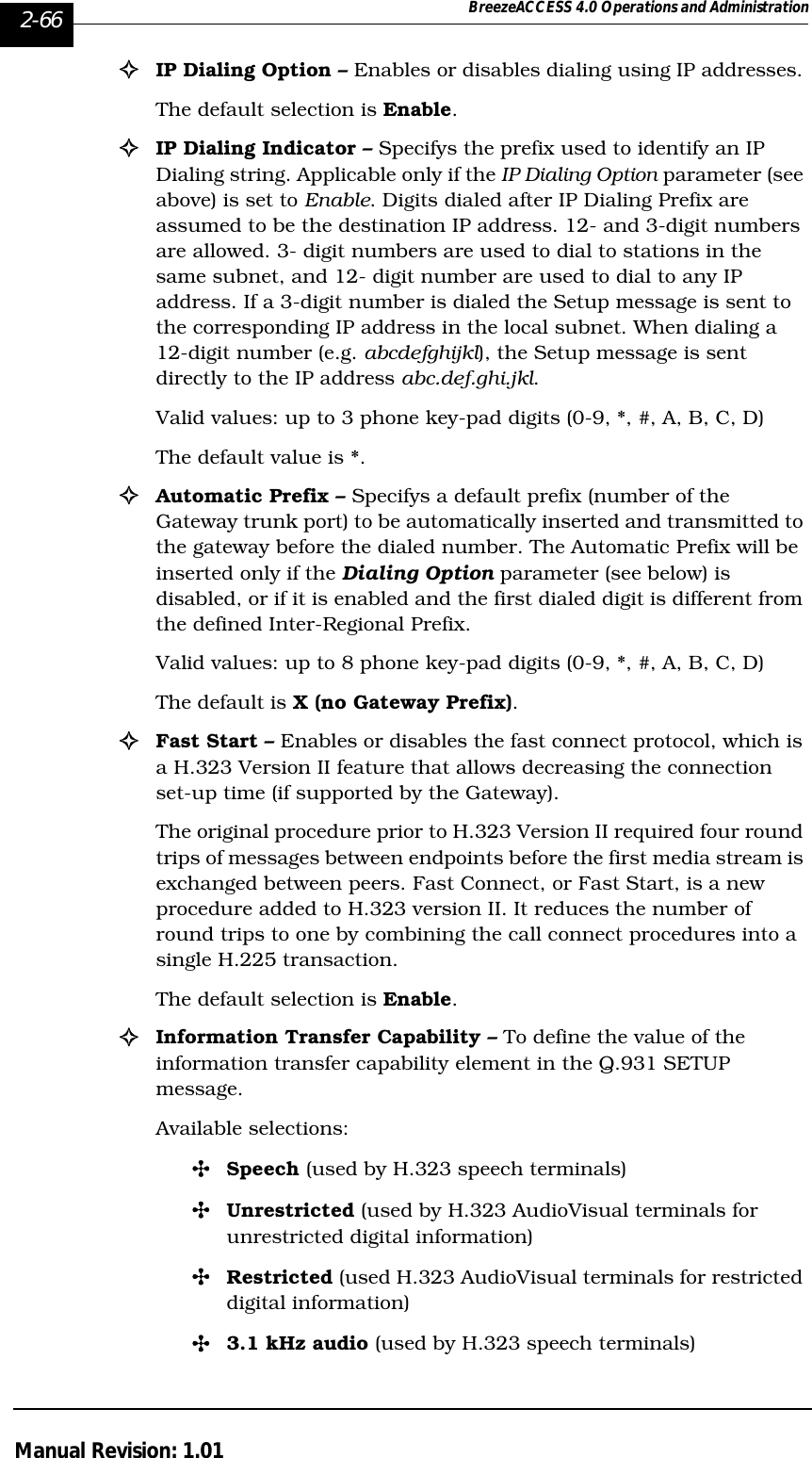 2-66 BreezeACCESS 4.0 Operations and AdministrationManual Revision: 1.01!IP Dialing Option – Enables or disables dialing using IP addresses. The default selection is Enable.!IP Dialing Indicator – Specifys the prefix used to identify an IP Dialing string. Applicable only if the IP Dialing Option parameter (see above) is set to Enable. Digits dialed after IP Dialing Prefix are assumed to be the destination IP address. 12- and 3-digit numbers are allowed. 3- digit numbers are used to dial to stations in the same subnet, and 12- digit number are used to dial to any IP address. If a 3-digit number is dialed the Setup message is sent to the corresponding IP address in the local subnet. When dialing a 12-digit number (e.g. abcdefghijkl), the Setup message is sent directly to the IP address abc.def.ghi.jkl.Valid values: up to 3 phone key-pad digits (0-9, *, #, A, B, C, D) The default value is *.!Automatic Prefix – Specifys a default prefix (number of the Gateway trunk port) to be automatically inserted and transmitted to the gateway before the dialed number. The Automatic Prefix will be inserted only if the Dialing Option parameter (see below) is disabled, or if it is enabled and the first dialed digit is different from the defined Inter-Regional Prefix.  Valid values: up to 8 phone key-pad digits (0-9, *, #, A, B, C, D)The default is X (no Gateway Prefix).!Fast Start – Enables or disables the fast connect protocol, which is a H.323 Version II feature that allows decreasing the connection set-up time (if supported by the Gateway). The original procedure prior to H.323 Version II required four round trips of messages between endpoints before the first media stream is exchanged between peers. Fast Connect, or Fast Start, is a new procedure added to H.323 version II. It reduces the number of round trips to one by combining the call connect procedures into a single H.225 transaction. The default selection is Enable.!Information Transfer Capability – To define the value of the information transfer capability element in the Q.931 SETUP message.Available selections: &quot;Speech (used by H.323 speech terminals)&quot;Unrestricted (used by H.323 AudioVisual terminals for unrestricted digital information)&quot;Restricted (used H.323 AudioVisual terminals for restricted digital information) &quot;3.1 kHz audio (used by H.323 speech terminals)