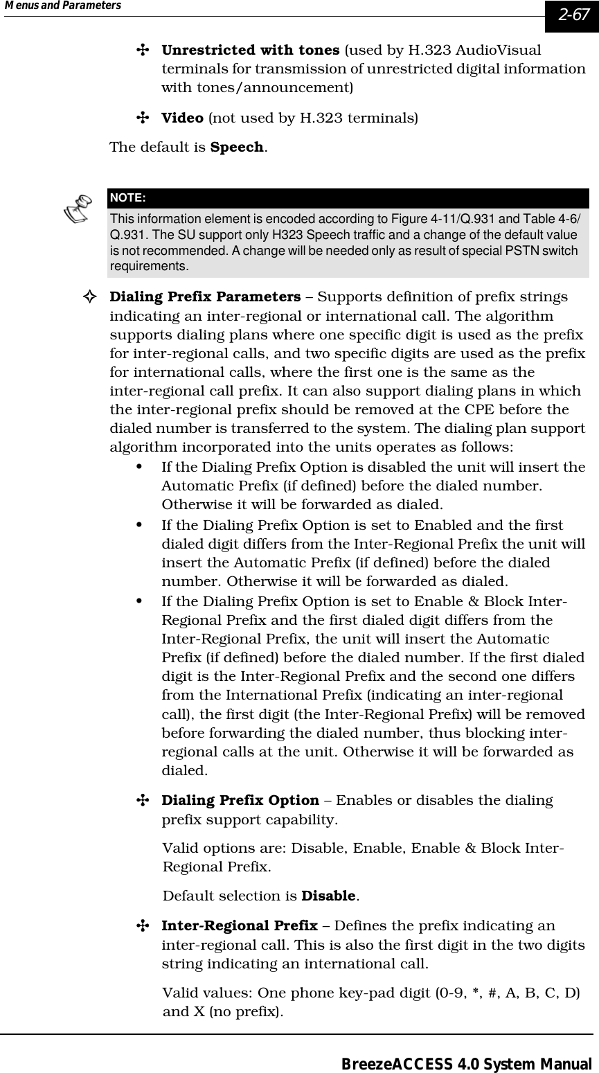 Menus and Parameters   2-67BreezeACCESS 4.0 System Manual&quot;Unrestricted with tones (used by H.323 AudioVisual terminals for transmission of unrestricted digital information with tones/announcement)&quot;Video (not used by H.323 terminals)The default is Speech.!Dialing Prefix Parameters – Supports definition of prefix strings indicating an inter-regional or international call. The algorithm supports dialing plans where one specific digit is used as the prefix for inter-regional calls, and two specific digits are used as the prefix for international calls, where the first one is the same as the inter-regional call prefix. It can also support dialing plans in which the inter-regional prefix should be removed at the CPE before the dialed number is transferred to the system. The dialing plan support algorithm incorporated into the units operates as follows:• If the Dialing Prefix Option is disabled the unit will insert the Automatic Prefix (if defined) before the dialed number. Otherwise it will be forwarded as dialed.• If the Dialing Prefix Option is set to Enabled and the first dialed digit differs from the Inter-Regional Prefix the unit will insert the Automatic Prefix (if defined) before the dialed number. Otherwise it will be forwarded as dialed.• If the Dialing Prefix Option is set to Enable &amp; Block Inter-Regional Prefix and the first dialed digit differs from the Inter-Regional Prefix, the unit will insert the Automatic Prefix (if defined) before the dialed number. If the first dialed digit is the Inter-Regional Prefix and the second one differs from the International Prefix (indicating an inter-regional call), the first digit (the Inter-Regional Prefix) will be removed before forwarding the dialed number, thus blocking inter-regional calls at the unit. Otherwise it will be forwarded as dialed.&quot;Dialing Prefix Option – Enables or disables the dialing prefix support capability. Valid options are: Disable, Enable, Enable &amp; Block Inter-Regional Prefix.Default selection is Disable.&quot;Inter-Regional Prefix – Defines the prefix indicating an inter-regional call. This is also the first digit in the two digits string indicating an international call.Valid values: One phone key-pad digit (0-9, *, #, A, B, C, D) and X (no prefix). NOTE:This information element is encoded according to Figure 4-11/Q.931 and Table 4-6/Q.931. The SU support only H323 Speech traffic and a change of the default value is not recommended. A change will be needed only as result of special PSTN switch requirements.