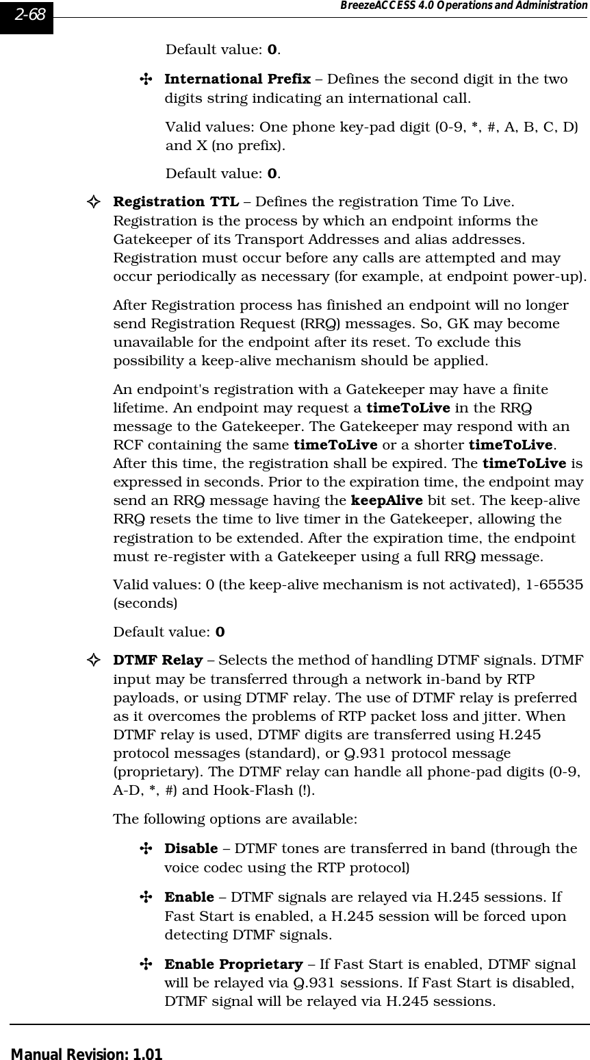 2-68 BreezeACCESS 4.0 Operations and AdministrationManual Revision: 1.01Default value: 0. &quot;International Prefix – Defines the second digit in the two digits string indicating an international call.Valid values: One phone key-pad digit (0-9, *, #, A, B, C, D) and X (no prefix).Default value: 0.!Registration TTL – Defines the registration Time To Live. Registration is the process by which an endpoint informs the Gatekeeper of its Transport Addresses and alias addresses. Registration must occur before any calls are attempted and may occur periodically as necessary (for example, at endpoint power-up).After Registration process has finished an endpoint will no longer send Registration Request (RRQ) messages. So, GK may become unavailable for the endpoint after its reset. To exclude this possibility a keep-alive mechanism should be applied.An endpoint&apos;s registration with a Gatekeeper may have a finite lifetime. An endpoint may request a timeToLive in the RRQ message to the Gatekeeper. The Gatekeeper may respond with an RCF containing the same timeToLive or a shorter timeToLive. After this time, the registration shall be expired. The timeToLive is expressed in seconds. Prior to the expiration time, the endpoint may send an RRQ message having the keepAlive bit set. The keep-alive RRQ resets the time to live timer in the Gatekeeper, allowing the registration to be extended. After the expiration time, the endpoint must re-register with a Gatekeeper using a full RRQ message.Valid values: 0 (the keep-alive mechanism is not activated), 1-65535 (seconds)Default value: 0  !DTMF Relay – Selects the method of handling DTMF signals. DTMF input may be transferred through a network in-band by RTP payloads, or using DTMF relay. The use of DTMF relay is preferred as it overcomes the problems of RTP packet loss and jitter. When DTMF relay is used, DTMF digits are transferred using H.245 protocol messages (standard), or Q.931 protocol message (proprietary). The DTMF relay can handle all phone-pad digits (0-9, A-D, *, #) and Hook-Flash (!). The following options are available:&quot;Disable – DTMF tones are transferred in band (through the voice codec using the RTP protocol)&quot;Enable – DTMF signals are relayed via H.245 sessions. If Fast Start is enabled, a H.245 session will be forced upon detecting DTMF signals.&quot;Enable Proprietary – If Fast Start is enabled, DTMF signal will be relayed via Q.931 sessions. If Fast Start is disabled, DTMF signal will be relayed via H.245 sessions.