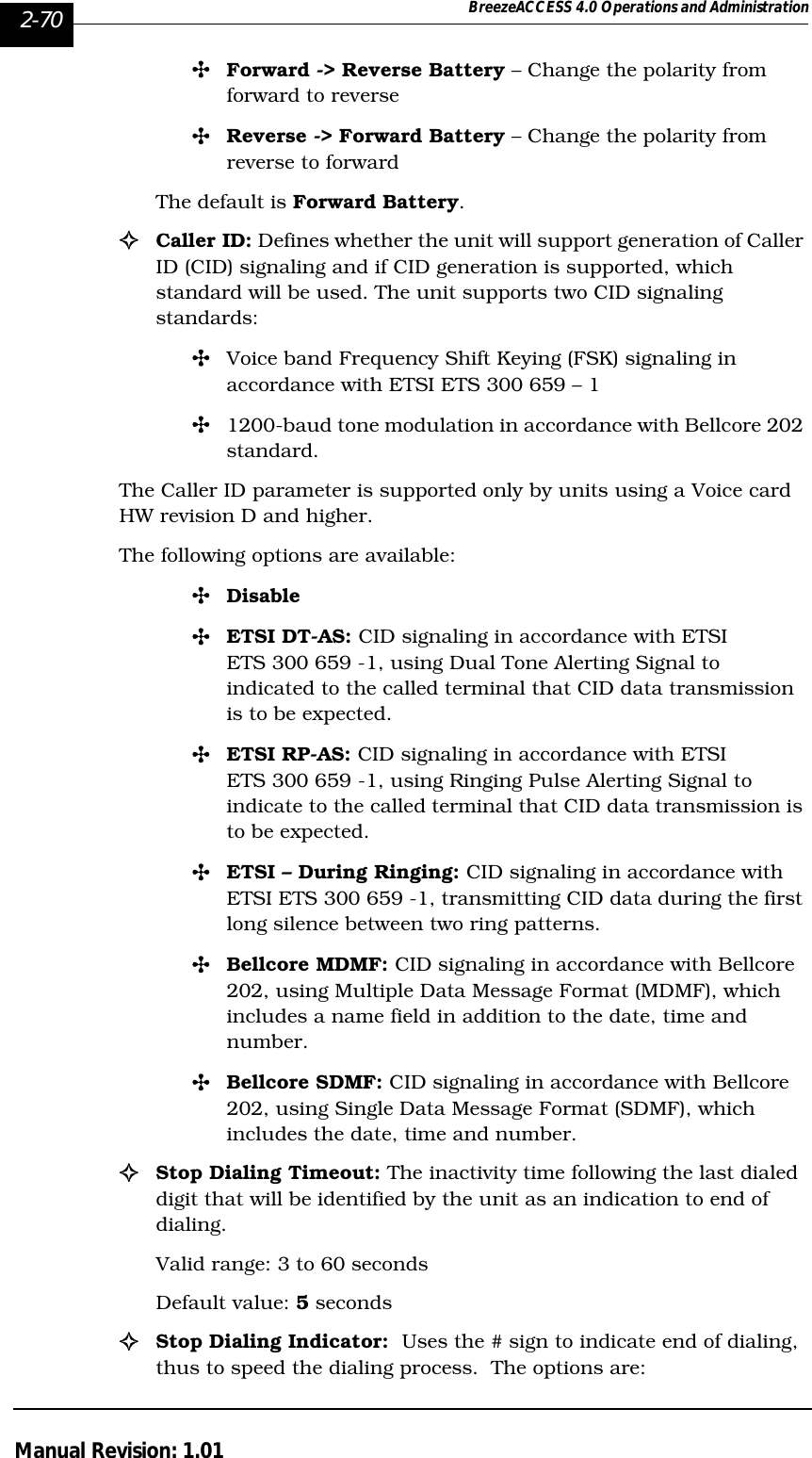 2-70 BreezeACCESS 4.0 Operations and AdministrationManual Revision: 1.01&quot;Forward -&gt; Reverse Battery – Change the polarity from forward to reverse&quot;Reverse -&gt; Forward Battery – Change the polarity from reverse to forwardThe default is Forward Battery.!Caller ID: Defines whether the unit will support generation of Caller ID (CID) signaling and if CID generation is supported, which standard will be used. The unit supports two CID signaling standards:&quot;Voice band Frequency Shift Keying (FSK) signaling in accordance with ETSI ETS 300 659 – 1&quot;1200-baud tone modulation in accordance with Bellcore 202 standard.The Caller ID parameter is supported only by units using a Voice card HW revision D and higher.The following options are available:&quot;Disable&quot;ETSI DT-AS: CID signaling in accordance with ETSI ETS 300 659 -1, using Dual Tone Alerting Signal to indicated to the called terminal that CID data transmission is to be expected.&quot;ETSI RP-AS: CID signaling in accordance with ETSI ETS 300 659 -1, using Ringing Pulse Alerting Signal to indicate to the called terminal that CID data transmission is to be expected.&quot;ETSI – During Ringing: CID signaling in accordance with ETSI ETS 300 659 -1, transmitting CID data during the first long silence between two ring patterns.&quot;Bellcore MDMF: CID signaling in accordance with Bellcore 202, using Multiple Data Message Format (MDMF), which includes a name field in addition to the date, time and number.&quot;Bellcore SDMF: CID signaling in accordance with Bellcore 202, using Single Data Message Format (SDMF), which includes the date, time and number.!Stop Dialing Timeout: The inactivity time following the last dialed digit that will be identified by the unit as an indication to end of dialing.Valid range: 3 to 60 secondsDefault value: 5 seconds!Stop Dialing Indicator:  Uses the # sign to indicate end of dialing, thus to speed the dialing process.  The options are: