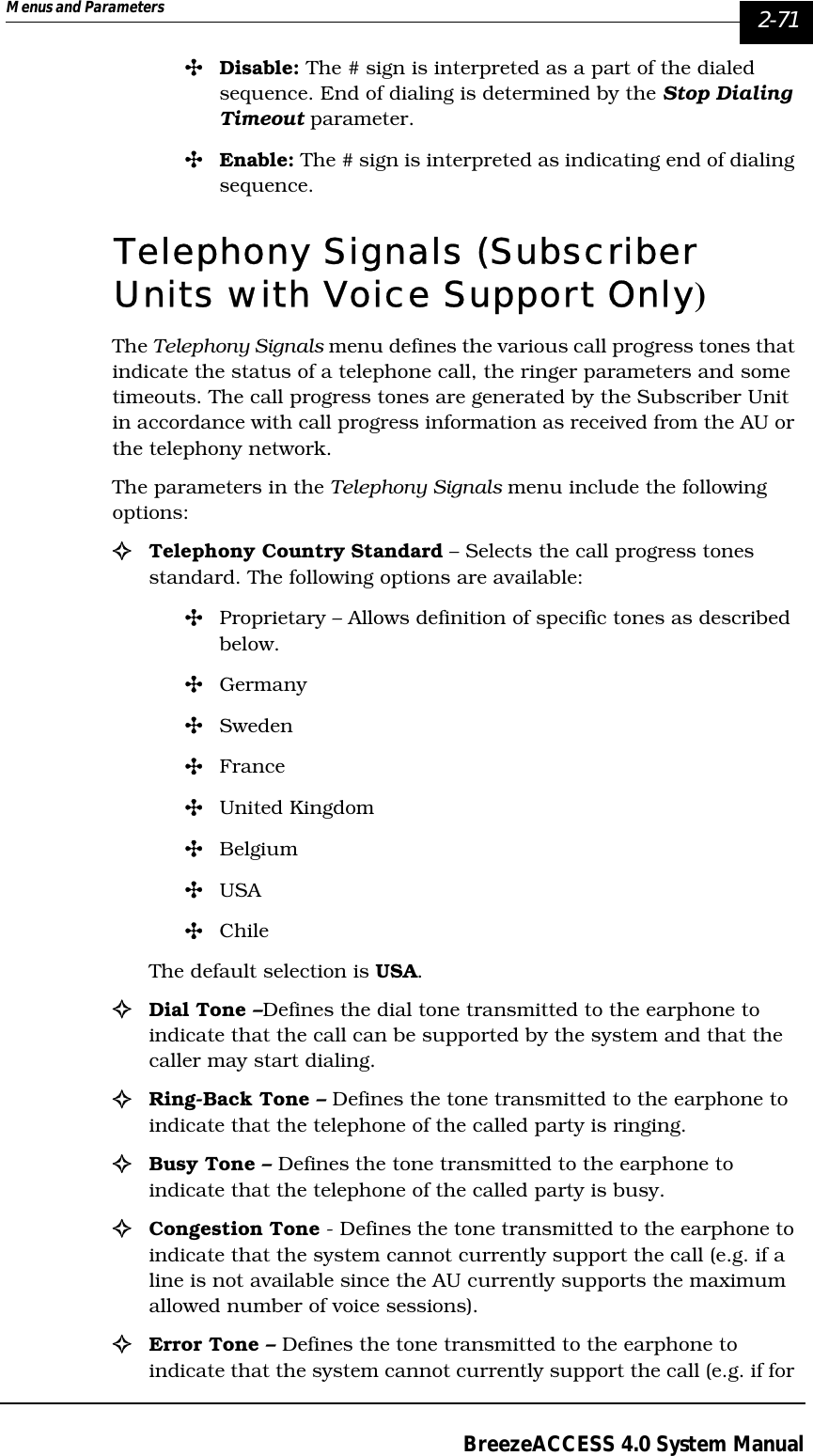 Menus and Parameters   2-71BreezeACCESS 4.0 System Manual&quot;Disable: The # sign is interpreted as a part of the dialed sequence. End of dialing is determined by the Stop Dialing Timeout parameter. &quot;Enable: The # sign is interpreted as indicating end of dialing sequence.Telephony Signals (Subscriber Units with Voice Support Only)The Telephony Signals menu defines the various call progress tones that indicate the status of a telephone call, the ringer parameters and some timeouts. The call progress tones are generated by the Subscriber Unit in accordance with call progress information as received from the AU or the telephony network. The parameters in the Telephony Signals menu include the following options:!Telephony Country Standard – Selects the call progress tones standard. The following options are available: &quot;Proprietary – Allows definition of specific tones as described below.&quot;Germany&quot;Sweden&quot;France&quot;United Kingdom&quot;Belgium&quot;USA&quot;ChileThe default selection is USA.!Dial Tone –Defines the dial tone transmitted to the earphone to indicate that the call can be supported by the system and that the caller may start dialing. !Ring-Back Tone – Defines the tone transmitted to the earphone to indicate that the telephone of the called party is ringing.!Busy Tone – Defines the tone transmitted to the earphone to indicate that the telephone of the called party is busy.!Congestion Tone - Defines the tone transmitted to the earphone to indicate that the system cannot currently support the call (e.g. if a line is not available since the AU currently supports the maximum allowed number of voice sessions).!Error Tone – Defines the tone transmitted to the earphone to indicate that the system cannot currently support the call (e.g. if for 