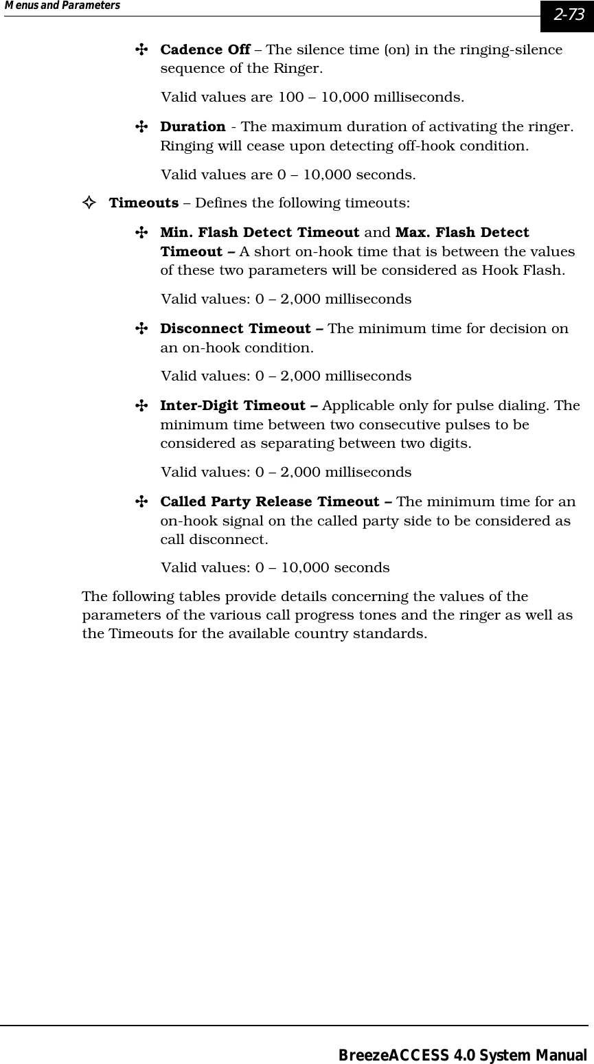 Menus and Parameters   2-73BreezeACCESS 4.0 System Manual&quot;Cadence Off – The silence time (on) in the ringing-silence sequence of the Ringer. Valid values are 100 – 10,000 milliseconds. &quot;Duration - The maximum duration of activating the ringer. Ringing will cease upon detecting off-hook condition.Valid values are 0 – 10,000 seconds.!Timeouts – Defines the following timeouts:&quot;Min. Flash Detect Timeout and Max. Flash Detect Timeout – A short on-hook time that is between the values of these two parameters will be considered as Hook Flash.Valid values: 0 – 2,000 milliseconds&quot;Disconnect Timeout – The minimum time for decision on an on-hook condition.Valid values: 0 – 2,000 milliseconds&quot;Inter-Digit Timeout – Applicable only for pulse dialing. The minimum time between two consecutive pulses to be considered as separating between two digits.Valid values: 0 – 2,000 milliseconds&quot;Called Party Release Timeout – The minimum time for an on-hook signal on the called party side to be considered as call disconnect. Valid values: 0 – 10,000 secondsThe following tables provide details concerning the values of the parameters of the various call progress tones and the ringer as well as the Timeouts for the available country standards.