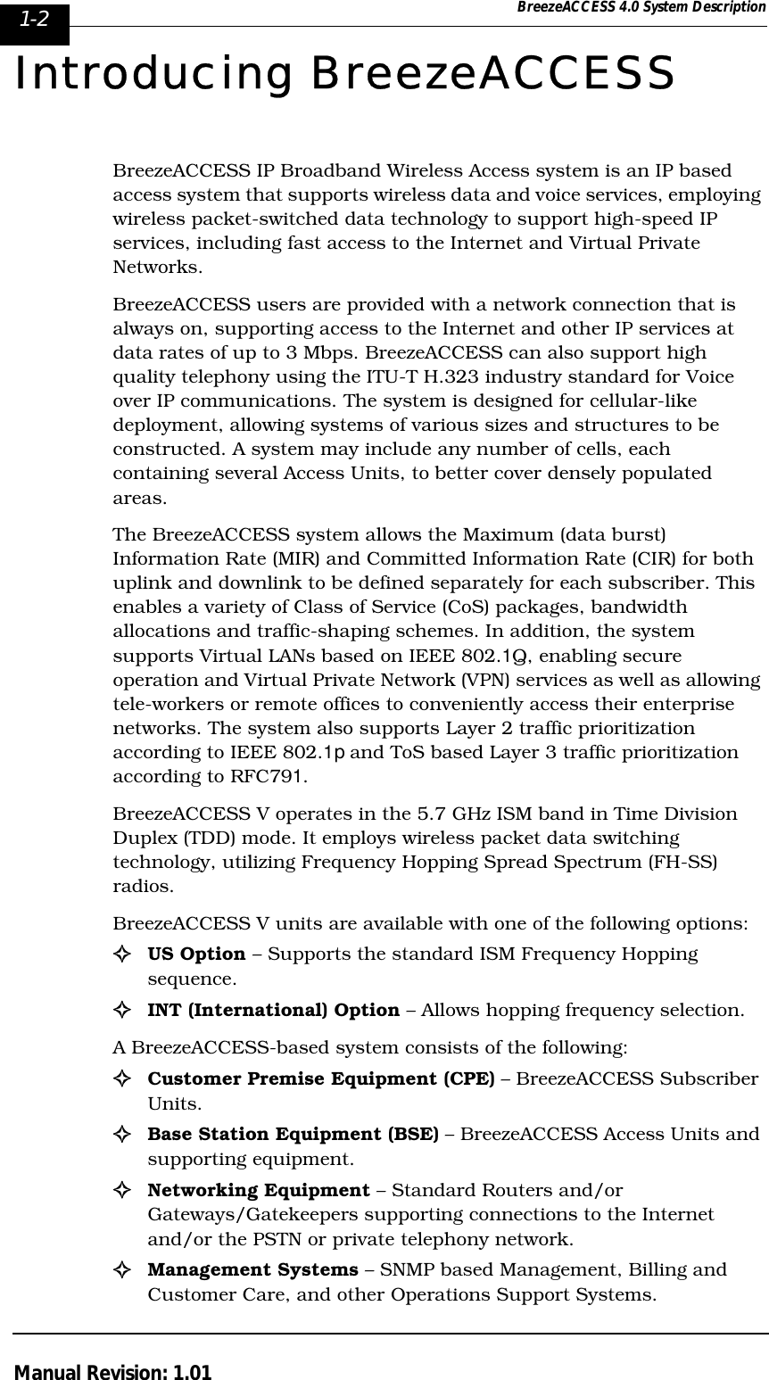 1-2 BreezeACCESS 4.0 System DescriptionManual Revision: 1.01Introducing BreezeACCESSBreezeACCESS IP Broadband Wireless Access system is an IP based access system that supports wireless data and voice services, employing wireless packet-switched data technology to support high-speed IP services, including fast access to the Internet and Virtual Private Networks.BreezeACCESS users are provided with a network connection that is always on, supporting access to the Internet and other IP services at data rates of up to 3 Mbps. BreezeACCESS can also support high quality telephony using the ITU-T H.323 industry standard for Voice over IP communications. The system is designed for cellular-like deployment, allowing systems of various sizes and structures to be constructed. A system may include any number of cells, each containing several Access Units, to better cover densely populated areas. The BreezeACCESS system allows the Maximum (data burst) Information Rate (MIR) and Committed Information Rate (CIR) for both uplink and downlink to be defined separately for each subscriber. This enables a variety of Class of Service (CoS) packages, bandwidth allocations and traffic-shaping schemes. In addition, the system supports Virtual LANs based on IEEE 802.1Q, enabling secure operation and Virtual Private Network (VPN) services as well as allowing tele-workers or remote offices to conveniently access their enterprise networks. The system also supports Layer 2 traffic prioritization according to IEEE 802.1p and ToS based Layer 3 traffic prioritization according to RFC791.BreezeACCESS V operates in the 5.7 GHz ISM band in Time Division Duplex (TDD) mode. It employs wireless packet data switching technology, utilizing Frequency Hopping Spread Spectrum (FH-SS) radios. BreezeACCESS V units are available with one of the following options:!US Option – Supports the standard ISM Frequency Hopping sequence.!INT (International) Option – Allows hopping frequency selection.A BreezeACCESS-based system consists of the following:!Customer Premise Equipment (CPE) – BreezeACCESS Subscriber Units.!Base Station Equipment (BSE) – BreezeACCESS Access Units and supporting equipment.!Networking Equipment – Standard Routers and/or Gateways/Gatekeepers supporting connections to the Internet and/or the PSTN or private telephony network. !Management Systems – SNMP based Management, Billing and Customer Care, and other Operations Support Systems.
