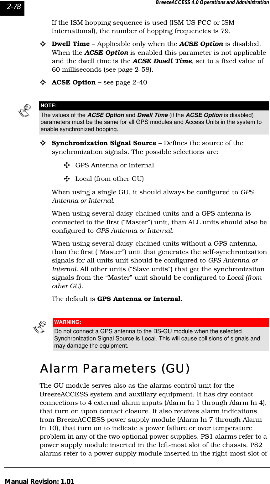 2-78 BreezeACCESS 4.0 Operations and AdministrationManual Revision: 1.01If the ISM hopping sequence is used (ISM US FCC or ISM International), the number of hopping frequencies is 79.!Dwell Time – Applicable only when the ACSE Option is disabled. When the ACSE Option is enabled this parameter is not applicable and the dwell time is the ACSE Dwell Time, set to a fixed value of 60 milliseconds (see page 2-58).!ACSE Option – see page 2-40!Synchronization Signal Source – Defines the source of the synchronization signals. The possible selections are:&quot;GPS Antenna or Internal&quot;Local (from other GU) When using a single GU, it should always be configured to GPS Antenna or Internal.  When using several daisy-chained units and a GPS antenna is connected to the first (“Master”) unit, than ALL units should also be configured to GPS Antenna or Internal.When using several daisy-chained units without a GPS antenna, than the first (”Master”) unit that generates the self-synchronization signals for all units unit should be configured to GPS Antenna or Internal. All other units (“Slave units”) that get the synchronization signals from the “Master” unit should be configured to Local (from other GU).The default is GPS Antenna or Internal.Alarm Parameters (GU)The GU module serves also as the alarms control unit for the BreezeACCESS system and auxiliary equipment. It has dry contact connections to 4 external alarm inputs (Alarm In 1 through Alarm In 4), that turn on upon contact closure. It also receives alarm indications from BreezeACCESS power supply module (Alarm In 7 through Alarm In 10), that turn on to indicate a power failure or over temperature problem in any of the two optional power supplies. PS1 alarms refer to a power supply module inserted in the left-most slot of the chassis. PS2 alarms refer to a power supply module inserted in the right-most slot of NOTE:The values of the ACSE Option and Dwell Time (if the ACSE Option is disabled) parameters must be the same for all GPS modules and Access Units in the system to enable synchronized hopping.WARNING:Do not connect a GPS antenna to the BS-GU module when the selected Synchronization Signal Source is Local. This will cause collisions of signals and may damage the equipment.