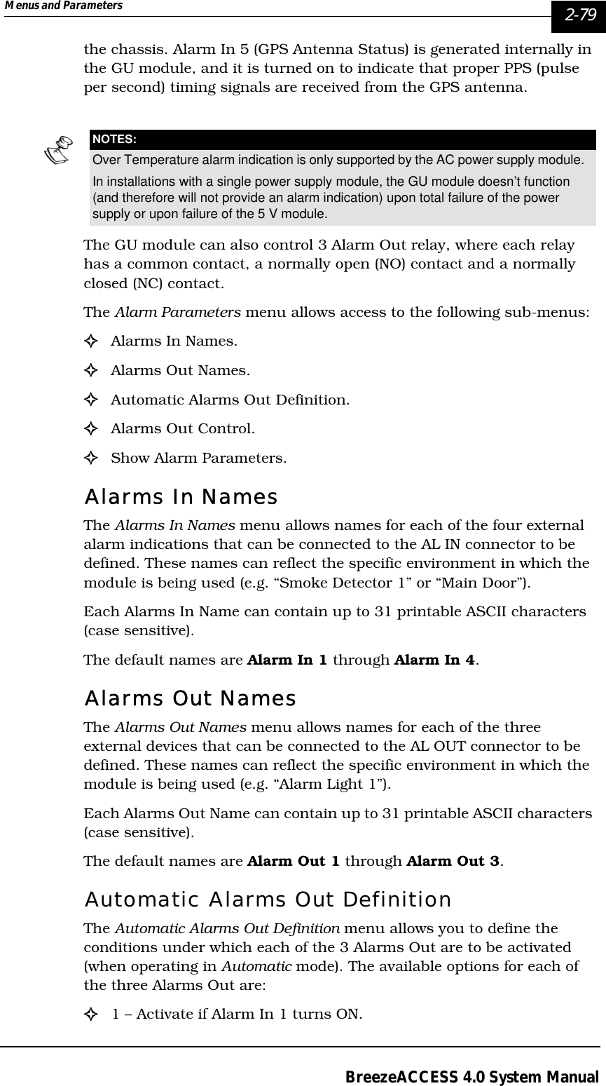 Menus and Parameters   2-79BreezeACCESS 4.0 System Manualthe chassis. Alarm In 5 (GPS Antenna Status) is generated internally in the GU module, and it is turned on to indicate that proper PPS (pulse per second) timing signals are received from the GPS antenna.The GU module can also control 3 Alarm Out relay, where each relay has a common contact, a normally open (NO) contact and a normally closed (NC) contact.The Alarm Parameters menu allows access to the following sub-menus:!Alarms In Names.!Alarms Out Names.!Automatic Alarms Out Definition.!Alarms Out Control.!Show Alarm Parameters.Alarms In NamesThe Alarms In Names menu allows names for each of the four external alarm indications that can be connected to the AL IN connector to be defined. These names can reflect the specific environment in which the module is being used (e.g. “Smoke Detector 1” or “Main Door”). Each Alarms In Name can contain up to 31 printable ASCII characters (case sensitive). The default names are Alarm In 1 through Alarm In 4.Alarms Out NamesThe Alarms Out Names menu allows names for each of the three external devices that can be connected to the AL OUT connector to be defined. These names can reflect the specific environment in which the module is being used (e.g. “Alarm Light 1”). Each Alarms Out Name can contain up to 31 printable ASCII characters (case sensitive). The default names are Alarm Out 1 through Alarm Out 3.Automatic Alarms Out DefinitionThe Automatic Alarms Out Definition menu allows you to define the conditions under which each of the 3 Alarms Out are to be activated (when operating in Automatic mode). The available options for each of the three Alarms Out are:!1 – Activate if Alarm In 1 turns ON.NOTES:Over Temperature alarm indication is only supported by the AC power supply module. In installations with a single power supply module, the GU module doesn’t function (and therefore will not provide an alarm indication) upon total failure of the power supply or upon failure of the 5 V module. 