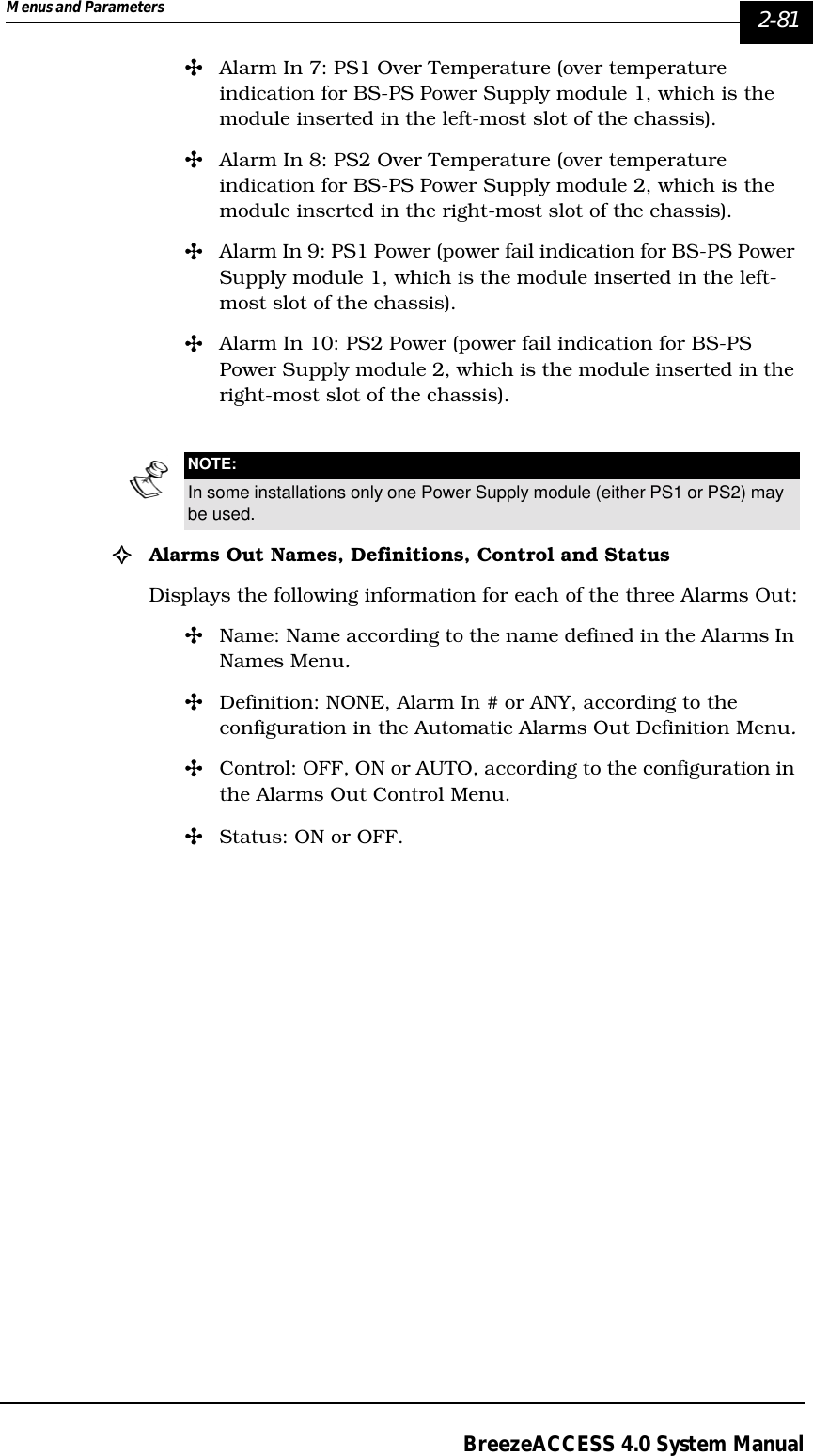 Menus and Parameters   2-81BreezeACCESS 4.0 System Manual&quot;Alarm In 7: PS1 Over Temperature (over temperature indication for BS-PS Power Supply module 1, which is the module inserted in the left-most slot of the chassis).&quot;Alarm In 8: PS2 Over Temperature (over temperature indication for BS-PS Power Supply module 2, which is the module inserted in the right-most slot of the chassis).&quot;Alarm In 9: PS1 Power (power fail indication for BS-PS Power Supply module 1, which is the module inserted in the left-most slot of the chassis).&quot;Alarm In 10: PS2 Power (power fail indication for BS-PS Power Supply module 2, which is the module inserted in the right-most slot of the chassis).!Alarms Out Names, Definitions, Control and StatusDisplays the following information for each of the three Alarms Out:&quot;Name: Name according to the name defined in the Alarms In Names Menu.&quot;Definition: NONE, Alarm In # or ANY, according to the configuration in the Automatic Alarms Out Definition Menu.&quot;Control: OFF, ON or AUTO, according to the configuration in the Alarms Out Control Menu.&quot;Status: ON or OFF.NOTE:In some installations only one Power Supply module (either PS1 or PS2) may be used.