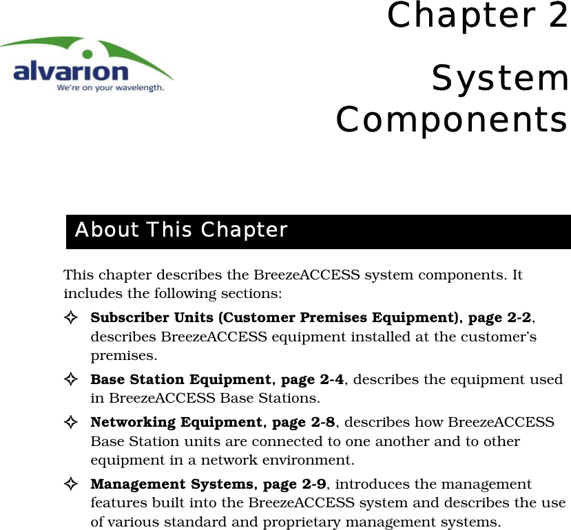 Chapter 2SystemComponentsThis chapter describes the BreezeACCESS system components. It includes the following sections:! Subscriber Units (Customer Premises Equipment)‚ page 2-2, describes BreezeACCESS equipment installed at the customer’s premises.!Base Station Equipment‚ page 2-4, describes the equipment used in BreezeACCESS Base Stations.!Networking Equipment‚ page 2-8, describes how BreezeACCESS Base Station units are connected to one another and to other equipment in a network environment.! Management Systems‚ page 2-9, introduces the management features built into the BreezeACCESS system and describes the use of various standard and proprietary management systems.About This Chapter