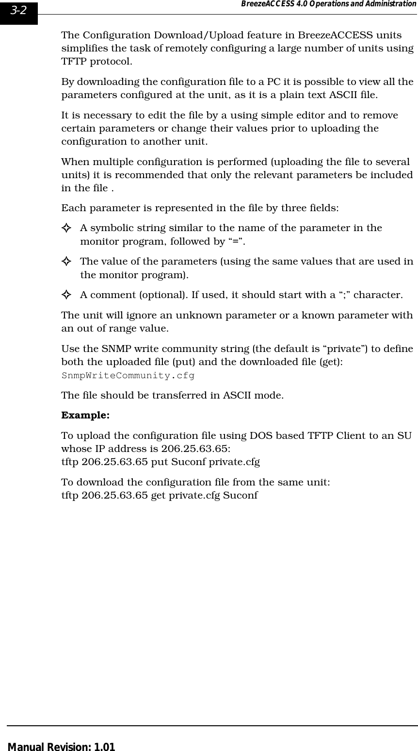 3-2 BreezeACCESS 4.0 Operations and AdministrationManual Revision: 1.01The Configuration Download/Upload feature in BreezeACCESS units simplifies the task of remotely configuring a large number of units using TFTP protocol.By downloading the configuration file to a PC it is possible to view all the parameters configured at the unit, as it is a plain text ASCII file.It is necessary to edit the file by a using simple editor and to remove certain parameters or change their values prior to uploading the configuration to another unit.When multiple configuration is performed (uploading the file to several units) it is recommended that only the relevant parameters be included in the file .Each parameter is represented in the file by three fields:!A symbolic string similar to the name of the parameter in the monitor program, followed by “=”.!The value of the parameters (using the same values that are used in the monitor program).!A comment (optional). If used, it should start with a “;” character.The unit will ignore an unknown parameter or a known parameter with an out of range value.Use the SNMP write community string (the default is “private”) to define both the uploaded file (put) and the downloaded file (get): SnmpWriteCommunity.cfgThe file should be transferred in ASCII mode.Example: To upload the configuration file using DOS based TFTP Client to an SU whose IP address is 206.25.63.65:  tftp 206.25.63.65 put Suconf private.cfgTo download the configuration file from the same unit: tftp 206.25.63.65 get private.cfg Suconf