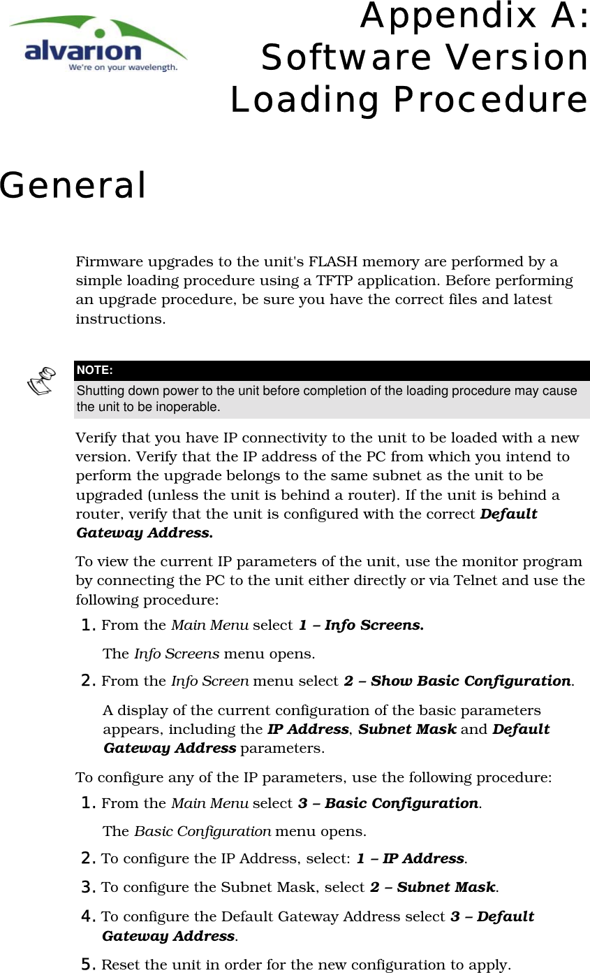 Appendix A:Software VersionLoading ProcedureGeneralFirmware upgrades to the unit&apos;s FLASH memory are performed by a simple loading procedure using a TFTP application. Before performing an upgrade procedure, be sure you have the correct files and latest instructions.Verify that you have IP connectivity to the unit to be loaded with a new version. Verify that the IP address of the PC from which you intend to perform the upgrade belongs to the same subnet as the unit to be upgraded (unless the unit is behind a router). If the unit is behind a router, verify that the unit is configured with the correct Default Gateway Address.To view the current IP parameters of the unit, use the monitor program by connecting the PC to the unit either directly or via Telnet and use the following procedure: 1. From the Main Menu select 1 – Info Screens. The Info Screens menu opens.2. From the Info Screen menu select 2 – Show Basic Configuration. A display of the current configuration of the basic parameters appears, including the IP Address, Subnet Mask and Default Gateway Address parameters. To configure any of the IP parameters, use the following procedure:1. From the Main Menu select 3 – Basic Configuration. The Basic Configuration menu opens.2. To configure the IP Address, select: 1 – IP Address. 3. To configure the Subnet Mask, select 2 – Subnet Mask. 4. To configure the Default Gateway Address select 3 – Default Gateway Address.5. Reset the unit in order for the new configuration to apply.NOTE:Shutting down power to the unit before completion of the loading procedure may cause the unit to be inoperable.