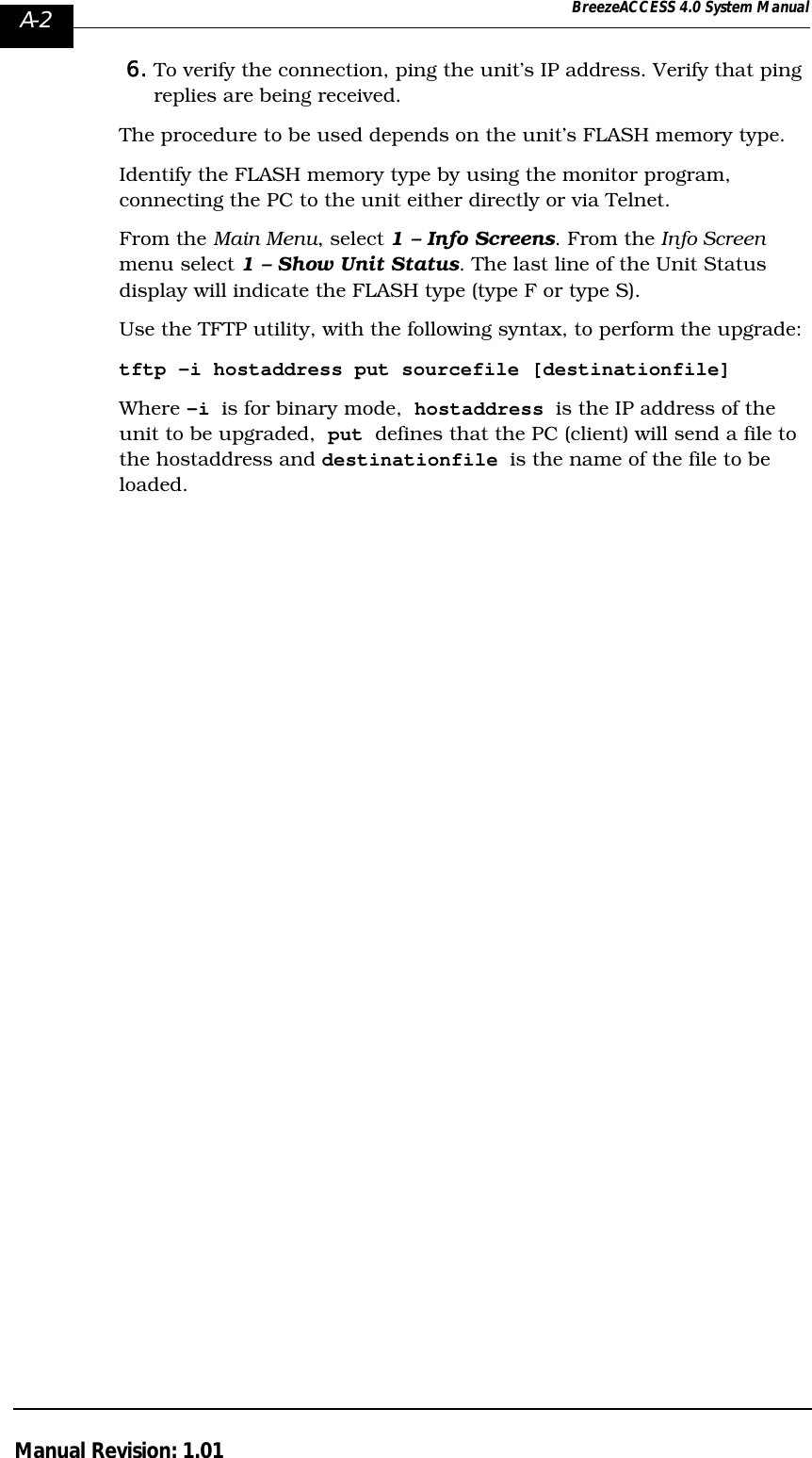 A-2 BreezeACCESS 4.0 System ManualManual Revision: 1.016. To verify the connection, ping the unit’s IP address. Verify that ping replies are being received.The procedure to be used depends on the unit’s FLASH memory type. Identify the FLASH memory type by using the monitor program, connecting the PC to the unit either directly or via Telnet.From the Main Menu, select 1 – Info Screens. From the Info Screen menu select 1 – Show Unit Status. The last line of the Unit Status display will indicate the FLASH type (type F or type S).Use the TFTP utility, with the following syntax, to perform the upgrade:tftp –i hostaddress put sourcefile [destinationfile]Where -i is for binary mode,  hostaddress is the IP address of the unit to be upgraded,  put defines that the PC (client) will send a file to the hostaddress and destinationfile is the name of the file to be loaded.