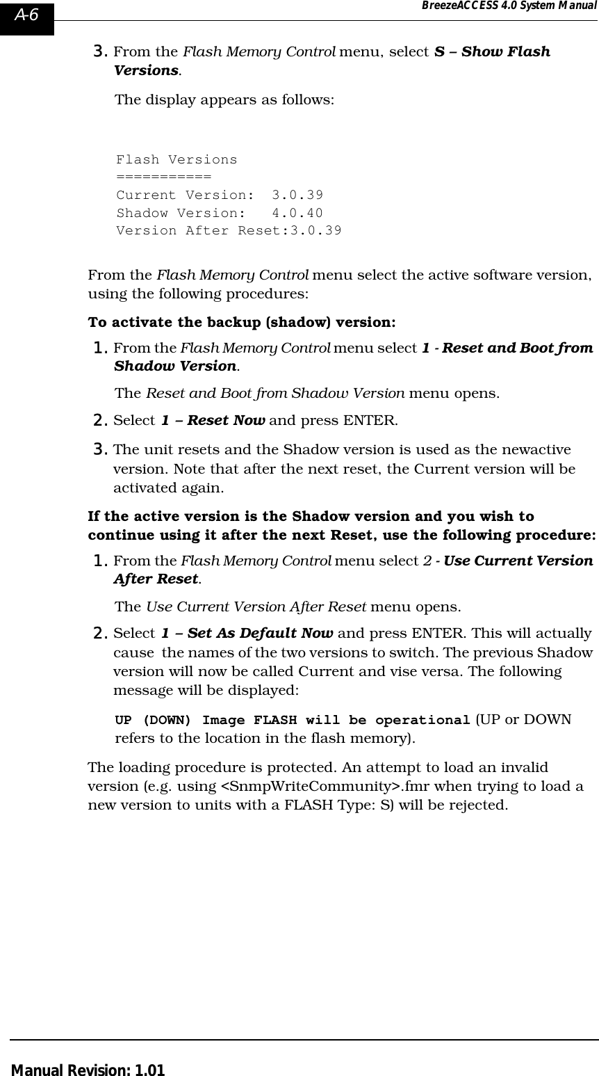 A-6 BreezeACCESS 4.0 System ManualManual Revision: 1.013. From the Flash Memory Control menu, select S – Show Flash Versions. The display appears as follows:Flash Versions===========Current Version: 3.0.39Shadow Version: 4.0.40Version After Reset:3.0.39From the Flash Memory Control menu select the active software version, using the following procedures:To activate the backup (shadow) version: 1. From the Flash Memory Control menu select 1 - Reset and Boot from Shadow Version. The Reset and Boot from Shadow Version menu opens.2. Select 1 – Reset Now and press ENTER. 3. The unit resets and the Shadow version is used as the newactive version. Note that after the next reset, the Current version will be activated again.If the active version is the Shadow version and you wish to continue using it after the next Reset, use the following procedure:1. From the Flash Memory Control menu select 2 - Use Current Version After Reset. The Use Current Version After Reset menu opens.2. Select 1 – Set As Default Now and press ENTER. This will actually cause  the names of the two versions to switch. The previous Shadow version will now be called Current and vise versa. The following message will be displayed: UP (DOWN) Image FLASH will be operational (UP or DOWN refers to the location in the flash memory).The loading procedure is protected. An attempt to load an invalid version (e.g. using &lt;SnmpWriteCommunity&gt;.fmr when trying to load a new version to units with a FLASH Type: S) will be rejected.