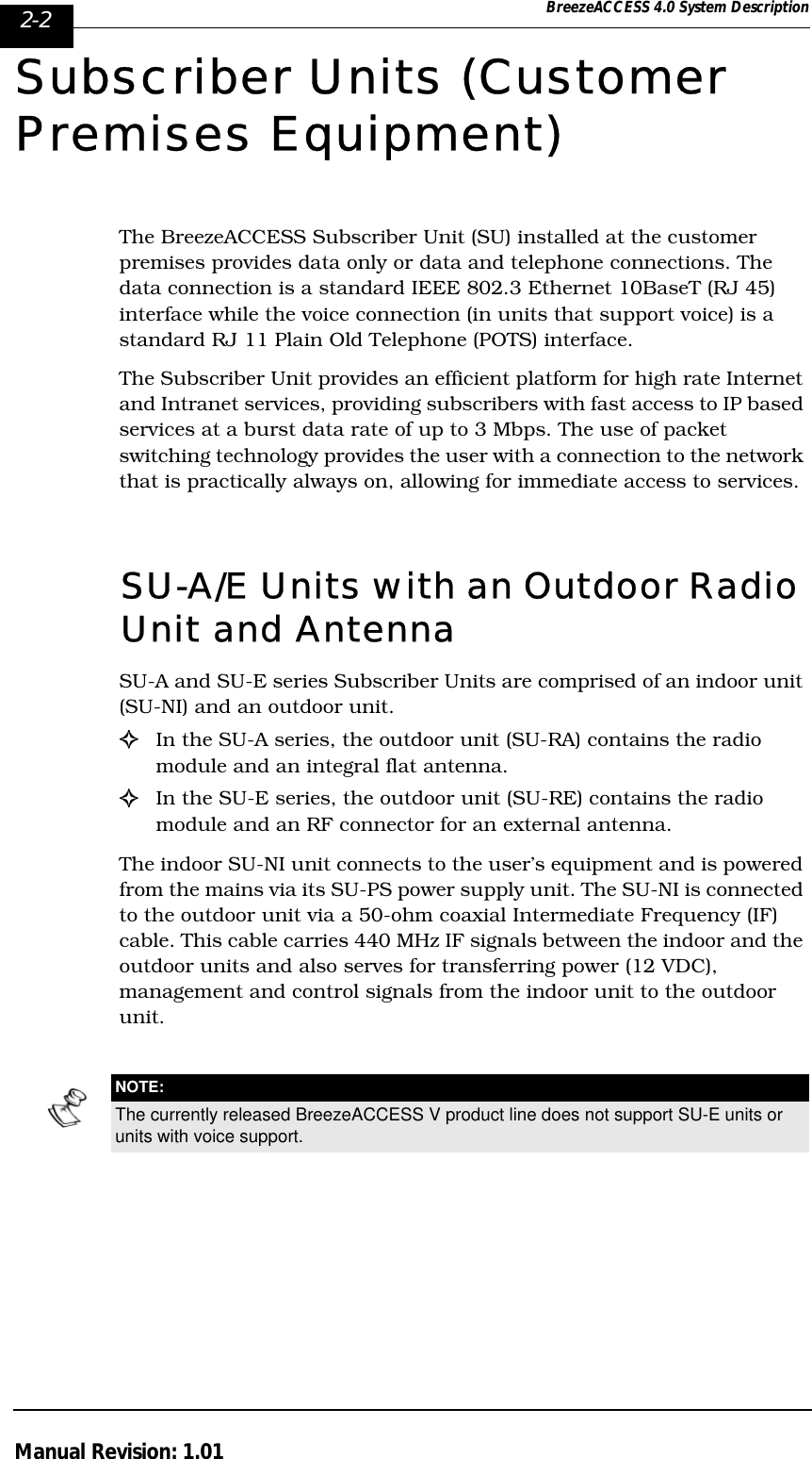 2-2 BreezeACCESS 4.0 System DescriptionManual Revision: 1.01Subscriber Units (Customer Premises Equipment)The BreezeACCESS Subscriber Unit (SU) installed at the customer premises provides data only or data and telephone connections. The data connection is a standard IEEE 802.3 Ethernet 10BaseT (RJ 45) interface while the voice connection (in units that support voice) is a standard RJ 11 Plain Old Telephone (POTS) interface. The Subscriber Unit provides an efficient platform for high rate Internet and Intranet services, providing subscribers with fast access to IP based services at a burst data rate of up to 3 Mbps. The use of packet switching technology provides the user with a connection to the network that is practically always on, allowing for immediate access to services.SU-A/E Units with an Outdoor Radio Unit and Antenna SU-A and SU-E series Subscriber Units are comprised of an indoor unit (SU-NI) and an outdoor unit. !In the SU-A series, the outdoor unit (SU-RA) contains the radio module and an integral flat antenna. !In the SU-E series, the outdoor unit (SU-RE) contains the radio module and an RF connector for an external antenna. The indoor SU-NI unit connects to the user’s equipment and is powered from the mains via its SU-PS power supply unit. The SU-NI is connected to the outdoor unit via a 50-ohm coaxial Intermediate Frequency (IF) cable. This cable carries 440 MHz IF signals between the indoor and the outdoor units and also serves for transferring power (12 VDC), management and control signals from the indoor unit to the outdoor unit.NOTE:The currently released BreezeACCESS V product line does not support SU-E units or units with voice support.