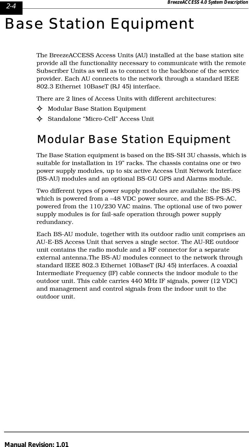 2-4 BreezeACCESS 4.0 System DescriptionManual Revision: 1.01Base Station EquipmentThe BreezeACCESS Access Units (AU) installed at the base station site provide all the functionality necessary to communicate with the remote Subscriber Units as well as to connect to the backbone of the service provider. Each AU connects to the network through a standard IEEE 802.3 Ethernet 10BaseT (RJ 45) interface.There are 2 lines of Access Units with different architectures: !Modular Base Station Equipment!Standalone “Micro-Cell” Access UnitModular Base Station Equipment The Base Station equipment is based on the BS-SH 3U chassis, which is suitable for installation in 19” racks. The chassis contains one or two power supply modules, up to six active Access Unit Network Interface (BS-AU) modules and an optional BS-GU GPS and Alarms module. Two different types of power supply modules are available: the BS-PS which is powered from a –48 VDC power source, and the BS-PS-AC, powered from the 110/230 VAC mains. The optional use of two power supply modules is for fail-safe operation through power supply redundancy. Each BS-AU module, together with its outdoor radio unit comprises an AU-E-BS Access Unit that serves a single sector. The AU-RE outdoor unit contains the radio module and a RF connector for a separate external antenna.The BS-AU modules connect to the network through standard IEEE 802.3 Ethernet 10BaseT (RJ 45) interfaces. A coaxial Intermediate Frequency (IF) cable connects the indoor module to the outdoor unit. This cable carries 440 MHz IF signals, power (12 VDC) and management and control signals from the indoor unit to the outdoor unit. 