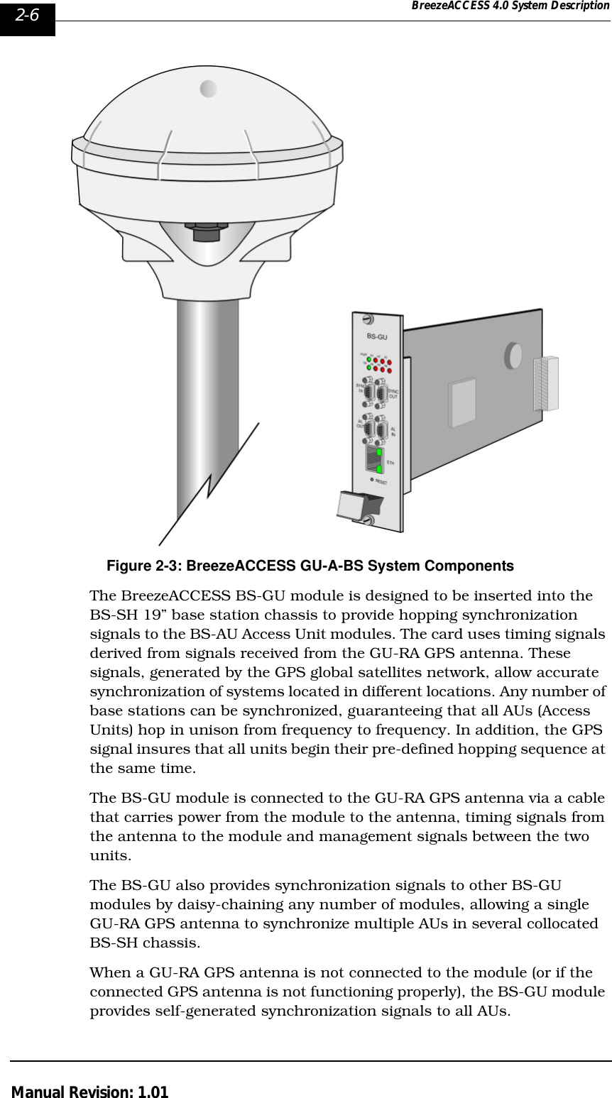 2-6 BreezeACCESS 4.0 System DescriptionManual Revision: 1.01Figure 2-3: BreezeACCESS GU-A-BS System ComponentsThe BreezeACCESS BS-GU module is designed to be inserted into the BS-SH 19” base station chassis to provide hopping synchronization signals to the BS-AU Access Unit modules. The card uses timing signals derived from signals received from the GU-RA GPS antenna. These signals, generated by the GPS global satellites network, allow accurate synchronization of systems located in different locations. Any number of base stations can be synchronized, guaranteeing that all AUs (Access Units) hop in unison from frequency to frequency. In addition, the GPS signal insures that all units begin their pre-defined hopping sequence at the same time. The BS-GU module is connected to the GU-RA GPS antenna via a cable that carries power from the module to the antenna, timing signals from the antenna to the module and management signals between the two units.The BS-GU also provides synchronization signals to other BS-GU modules by daisy-chaining any number of modules, allowing a single GU-RA GPS antenna to synchronize multiple AUs in several collocated BS-SH chassis.When a GU-RA GPS antenna is not connected to the module (or if the connected GPS antenna is not functioning properly), the BS-GU module provides self-generated synchronization signals to all AUs. 