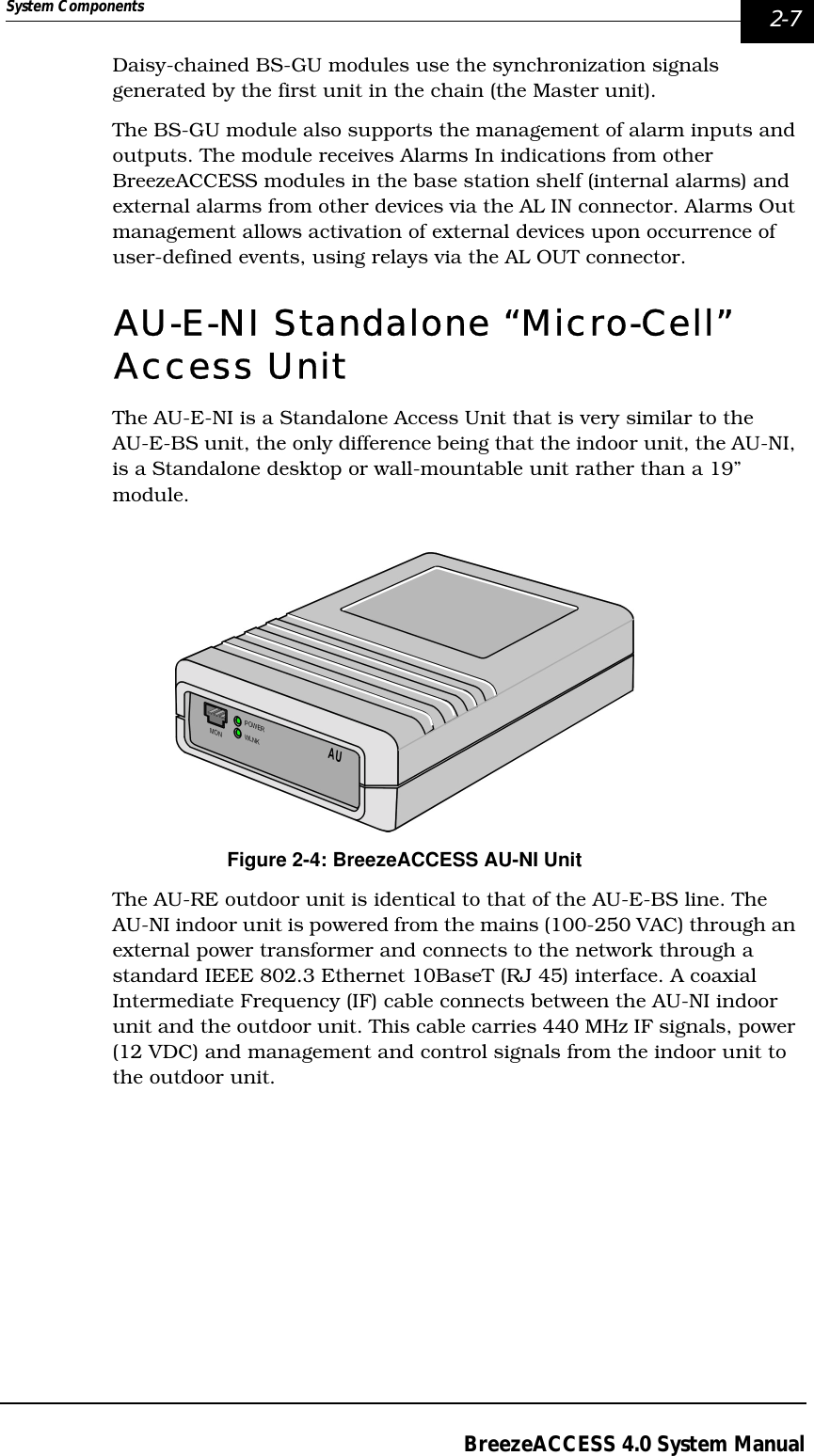 System Components  2-7BreezeACCESS 4.0 System ManualDaisy-chained BS-GU modules use the synchronization signals generated by the first unit in the chain (the Master unit).The BS-GU module also supports the management of alarm inputs and outputs. The module receives Alarms In indications from other BreezeACCESS modules in the base station shelf (internal alarms) and external alarms from other devices via the AL IN connector. Alarms Out management allows activation of external devices upon occurrence of user-defined events, using relays via the AL OUT connector.AU-E-NI Standalone “Micro-Cell” Access UnitThe AU-E-NI is a Standalone Access Unit that is very similar to the AU-E-BS unit, the only difference being that the indoor unit, the AU-NI, is a Standalone desktop or wall-mountable unit rather than a 19” module. Figure 2-4: BreezeACCESS AU-NI UnitThe AU-RE outdoor unit is identical to that of the AU-E-BS line. The AU-NI indoor unit is powered from the mains (100-250 VAC) through an external power transformer and connects to the network through a standard IEEE 802.3 Ethernet 10BaseT (RJ 45) interface. A coaxial Intermediate Frequency (IF) cable connects between the AU-NI indoor unit and the outdoor unit. This cable carries 440 MHz IF signals, power (12 VDC) and management and control signals from the indoor unit to the outdoor unit.