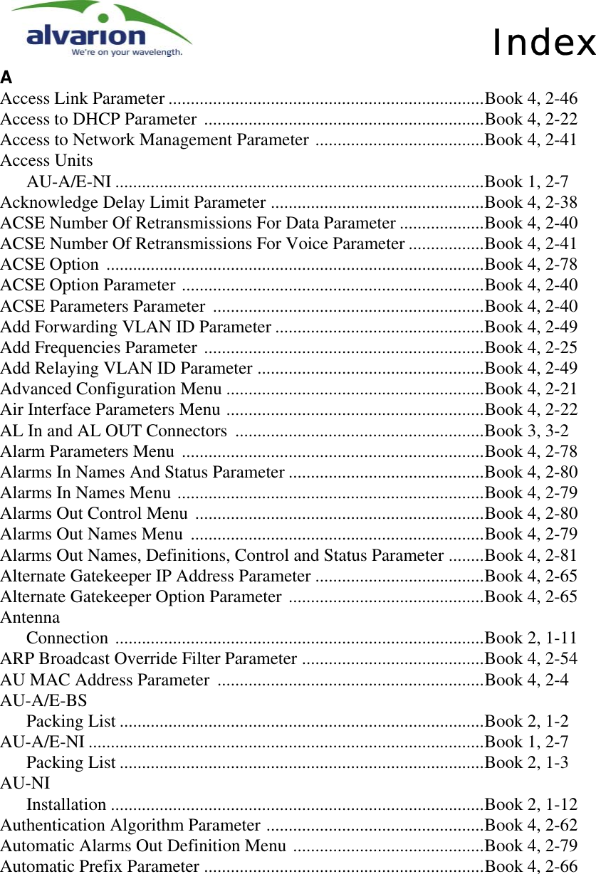 IndexAAccess Link Parameter .......................................................................Book 4, 2-46Access to DHCP Parameter ...............................................................Book 4, 2-22Access to Network Management Parameter ......................................Book 4, 2-41Access UnitsAU-A/E-NI ...................................................................................Book 1, 2-7Acknowledge Delay Limit Parameter ................................................Book 4, 2-38ACSE Number Of Retransmissions For Data Parameter ...................Book 4, 2-40ACSE Number Of Retransmissions For Voice Parameter .................Book 4, 2-41ACSE Option .....................................................................................Book 4, 2-78ACSE Option Parameter ....................................................................Book 4, 2-40ACSE Parameters Parameter .............................................................Book 4, 2-40Add Forwarding VLAN ID Parameter ...............................................Book 4, 2-49Add Frequencies Parameter ...............................................................Book 4, 2-25Add Relaying VLAN ID Parameter ...................................................Book 4, 2-49Advanced Configuration Menu ..........................................................Book 4, 2-21Air Interface Parameters Menu ..........................................................Book 4, 2-22AL In and AL OUT Connectors ........................................................Book 3, 3-2Alarm Parameters Menu ....................................................................Book 4, 2-78Alarms In Names And Status Parameter ............................................Book 4, 2-80Alarms In Names Menu .....................................................................Book 4, 2-79Alarms Out Control Menu .................................................................Book 4, 2-80Alarms Out Names Menu ..................................................................Book 4, 2-79Alarms Out Names, Definitions, Control and Status Parameter ........Book 4, 2-81Alternate Gatekeeper IP Address Parameter ......................................Book 4, 2-65Alternate Gatekeeper Option Parameter ............................................Book 4, 2-65AntennaConnection ...................................................................................Book 2, 1-11ARP Broadcast Override Filter Parameter .........................................Book 4, 2-54AU MAC Address Parameter ............................................................Book 4, 2-4AU-A/E-BSPacking List ..................................................................................Book 2, 1-2AU-A/E-NI .........................................................................................Book 1, 2-7Packing List ..................................................................................Book 2, 1-3AU-NIInstallation ....................................................................................Book 2, 1-12Authentication Algorithm Parameter .................................................Book 4, 2-62Automatic Alarms Out Definition Menu ...........................................Book 4, 2-79Automatic Prefix Parameter ...............................................................Book 4, 2-66