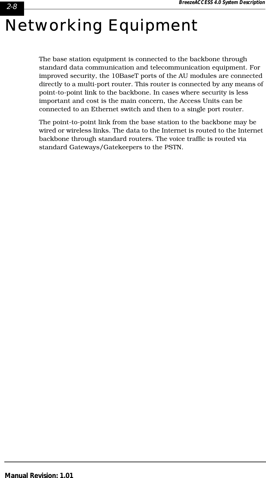 2-8 BreezeACCESS 4.0 System DescriptionManual Revision: 1.01Networking EquipmentThe base station equipment is connected to the backbone through standard data communication and telecommunication equipment. For improved security, the 10BaseT ports of the AU modules are connected directly to a multi-port router. This router is connected by any means of point-to-point link to the backbone. In cases where security is less important and cost is the main concern, the Access Units can be connected to an Ethernet switch and then to a single port router.The point-to-point link from the base station to the backbone may be wired or wireless links. The data to the Internet is routed to the Internet backbone through standard routers. The voice traffic is routed via standard Gateways/Gatekeepers to the PSTN.