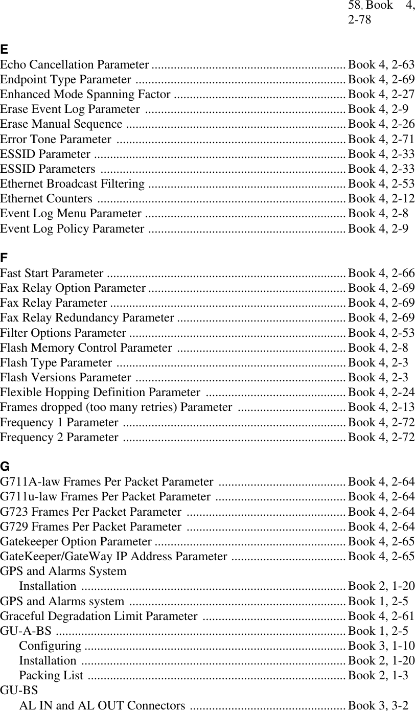 58, Book 4,2-78EEcho Cancellation Parameter .............................................................Book 4, 2-63Endpoint Type Parameter ..................................................................Book 4, 2-69Enhanced Mode Spanning Factor ...................................................... Book 4, 2-27Erase Event Log Parameter ...............................................................Book 4, 2-9Erase Manual Sequence .....................................................................Book 4, 2-26Error Tone Parameter ........................................................................Book 4, 2-71ESSID Parameter ...............................................................................Book 4, 2-33ESSID Parameters .............................................................................Book 4, 2-33Ethernet Broadcast Filtering ..............................................................Book 4, 2-53Ethernet Counters ..............................................................................Book 4, 2-12Event Log Menu Parameter ...............................................................Book 4, 2-8Event Log Policy Parameter ..............................................................Book 4, 2-9FFast Start Parameter ...........................................................................Book 4, 2-66Fax Relay Option Parameter ..............................................................Book 4, 2-69Fax Relay Parameter ..........................................................................Book 4, 2-69Fax Relay Redundancy Parameter .....................................................Book 4, 2-69Filter Options Parameter ....................................................................Book 4, 2-53Flash Memory Control Parameter .....................................................Book 4, 2-8Flash Type Parameter ........................................................................ Book 4, 2-3Flash Versions Parameter .................................................................. Book 4, 2-3Flexible Hopping Definition Parameter ............................................Book 4, 2-24Frames dropped (too many retries) Parameter ..................................Book 4, 2-13Frequency 1 Parameter ......................................................................Book 4, 2-72Frequency 2 Parameter ......................................................................Book 4, 2-72GG711A-law Frames Per Packet Parameter ........................................Book 4, 2-64G711u-law Frames Per Packet Parameter .........................................Book 4, 2-64G723 Frames Per Packet Parameter ..................................................Book 4, 2-64G729 Frames Per Packet Parameter ..................................................Book 4, 2-64Gatekeeper Option Parameter ............................................................Book 4, 2-65GateKeeper/GateWay IP Address Parameter ....................................Book 4, 2-65GPS and Alarms SystemInstallation ...................................................................................Book 2, 1-20GPS and Alarms system ....................................................................Book 1, 2-5Graceful Degradation Limit Parameter ............................................. Book 4, 2-61GU-A-BS ...........................................................................................Book 1, 2-5Configuring ..................................................................................Book 3, 1-10Installation ...................................................................................Book 2, 1-20Packing List .................................................................................Book 2, 1-3GU-BSAL IN and AL OUT Connectors .................................................Book 3, 3-2