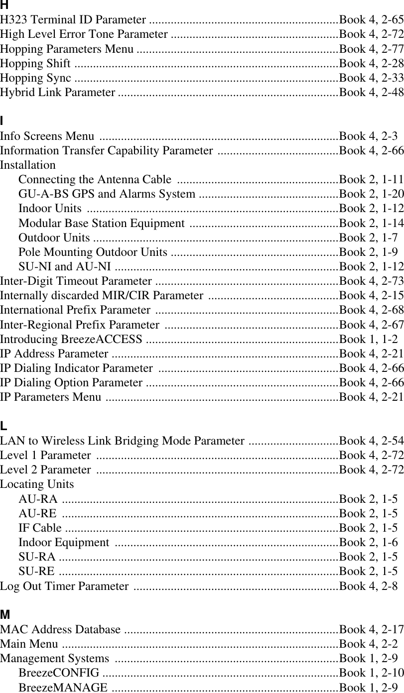 HH323 Terminal ID Parameter .............................................................Book 4, 2-65High Level Error Tone Parameter ......................................................Book 4, 2-72Hopping Parameters Menu .................................................................Book 4, 2-77Hopping Shift .....................................................................................Book 4, 2-28Hopping Sync .....................................................................................Book 4, 2-33Hybrid Link Parameter .......................................................................Book 4, 2-48IInfo Screens Menu .............................................................................Book 4, 2-3Information Transfer Capability Parameter .......................................Book 4, 2-66InstallationConnecting the Antenna Cable ....................................................Book 2, 1-11GU-A-BS GPS and Alarms System .............................................Book 2, 1-20Indoor Units .................................................................................Book 2, 1-12Modular Base Station Equipment ................................................Book 2, 1-14Outdoor Units ...............................................................................Book 2, 1-7Pole Mounting Outdoor Units ......................................................Book 2, 1-9SU-NI and AU-NI ........................................................................Book 2, 1-12Inter-Digit Timeout Parameter ...........................................................Book 4, 2-73Internally discarded MIR/CIR Parameter ..........................................Book 4, 2-15International Prefix Parameter ...........................................................Book 4, 2-68Inter-Regional Prefix Parameter ........................................................Book 4, 2-67Introducing BreezeACCESS ..............................................................Book 1, 1-2IP Address Parameter .........................................................................Book 4, 2-21IP Dialing Indicator Parameter ..........................................................Book 4, 2-66IP Dialing Option Parameter ..............................................................Book 4, 2-66IP Parameters Menu ...........................................................................Book 4, 2-21LLAN to Wireless Link Bridging Mode Parameter .............................Book 4, 2-54Level 1 Parameter ..............................................................................Book 4, 2-72Level 2 Parameter ..............................................................................Book 4, 2-72Locating UnitsAU-RA .........................................................................................Book 2, 1-5AU-RE .........................................................................................Book 2, 1-5IF Cable ........................................................................................Book 2, 1-5Indoor Equipment ........................................................................Book 2, 1-6SU-RA ..........................................................................................Book 2, 1-5SU-RE ..........................................................................................Book 2, 1-5Log Out Timer Parameter ..................................................................Book 4, 2-8MMAC Address Database .....................................................................Book 4, 2-17Main Menu .........................................................................................Book 4, 2-2Management Systems ........................................................................Book 1, 2-9BreezeCONFIG ............................................................................Book 1, 2-10BreezeMANAGE .........................................................................Book 1, 2-9