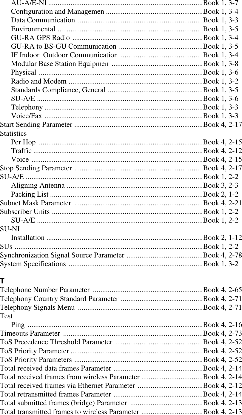 AU-A/E-NI ...................................................................................Book 1, 3-7Configuration and Managemen ....................................................Book 1, 3-4Data Communication ...................................................................Book 1, 3-3Environmental ..............................................................................Book 1, 3-5GU-RA GPS Radio ......................................................................Book 1, 3-4GU-RA to BS-GU Communication .............................................Book 1, 3-5IF Indoor  Outdoor Communication ............................................Book 1, 3-4Modular Base Station Equipmen .................................................Book 1, 3-8Physical ........................................................................................Book 1, 3-6Radio and Modem ........................................................................Book 1, 3-2Standards Compliance, General ...................................................Book 1, 3-5SU-A/E .........................................................................................Book 1, 3-6Telephony .....................................................................................Book 1, 3-3Voice/Fax .....................................................................................Book 1, 3-3Start Sending Parameter .....................................................................Book 4, 2-17StatisticsPer Hop ........................................................................................Book 4, 2-15Traffic ...........................................................................................Book 4, 2-12Voice ............................................................................................Book 4, 2-15Stop Sending Parameter .....................................................................Book 4, 2-17SU-A/E ...............................................................................................Book 1, 2-2Aligning Antenna .........................................................................Book 3, 2-3Packing List ..................................................................................Book 2, 1-2Subnet Mask Parameter .....................................................................Book 4, 2-21Subscriber Units .................................................................................Book 1, 2-2SU-A/E .........................................................................................Book 1, 2-2SU-NIInstallation ....................................................................................Book 2, 1-12SUs .....................................................................................................Book 1, 2-2Synchronization Signal Source Parameter .........................................Book 4, 2-78System Specifications ........................................................................Book 1, 3-2TTelephone Number Parameter ...........................................................Book 4, 2-65Telephony Country Standard Parameter ............................................Book 4, 2-71Telephony Signals Menu ...................................................................Book 4, 2-71TestPing ..............................................................................................Book 4, 2-16Timeouts Parameter ...........................................................................Book 4, 2-73ToS Precedence Threshold Parameter ...............................................Book 4, 2-52ToS Priority Parameter .......................................................................Book 4, 2-52ToS Priority Parameters .....................................................................Book 4, 2-52Total received data frames Parameter ................................................Book 4, 2-14Total received frames from wireless Parameter .................................Book 4, 2-14Total received frames via Ethernet Parameter ...................................Book 4, 2-12Total retransmitted frames Parameter ................................................Book 4, 2-14Total submitted frames (bridge) Parameter .......................................Book 4, 2-13Total transmitted frames to wireless Parameter .................................Book 4, 2-13