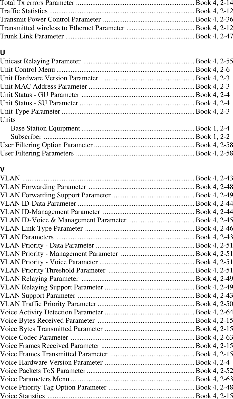 Total Tx errors Parameter ..................................................................Book 4, 2-14Traffic Statistics .................................................................................Book 4, 2-12Transmit Power Control Parameter ................................................... Book 4, 2-36Transmitted wireless to Ethernet Parameter ......................................Book 4, 2-12Trunk Link Parameter ........................................................................Book 4, 2-47UUnicast Relaying Parameter .............................................................. Book 4, 2-55Unit Control Menu .............................................................................Book 4, 2-6Unit Hardware Version Parameter ....................................................Book 4, 2-3Unit MAC Address Parameter ...........................................................Book 4, 2-3Unit Status - GU Parameter ...............................................................Book 4, 2-4Unit Status - SU Parameter ................................................................Book 4, 2-4Unit Type Parameter ..........................................................................Book 4, 2-3UnitsBase Station Equipment ...............................................................Book 1, 2-4Subscriber ....................................................................................Book 1, 2-2User Filtering Option Parameter ........................................................ Book 4, 2-58User Filtering Parameters ..................................................................Book 4, 2-58VVLAN ................................................................................................Book 4, 2-43VLAN Forwarding Parameter ...........................................................Book 4, 2-48VLAN Forwarding Support Parameter ..............................................Book 4, 2-49VLAN ID-Data Parameter .................................................................Book 4, 2-44VLAN ID-Management Parameter ...................................................Book 4, 2-44VLAN ID-Voice &amp; Management Parameter .....................................Book 4, 2-45VLAN Link Type Parameter .............................................................Book 4, 2-46VLAN Parameters .............................................................................Book 4, 2-43VLAN Priority - Data Parameter .......................................................Book 4, 2-51VLAN Priority - Management Parameter .........................................Book 4, 2-51VLAN Priority - Voice Parameter ..................................................... Book 4, 2-51VLAN Priority Threshold Parameter ................................................Book 4, 2-51VLAN Relaying Parameter ...............................................................Book 4, 2-49VLAN Relaying Support Parameter ..................................................Book 4, 2-49VLAN Support Parameter .................................................................Book 4, 2-43VLAN Traffic Priority Parameter ...................................................... Book 4, 2-50Voice Activity Detection Parameter ..................................................Book 4, 2-64Voice Bytes Received Parameter ......................................................Book 4, 2-15Voice Bytes Transmitted Parameter ..................................................Book 4, 2-15Voice Codec Parameter .....................................................................Book 4, 2-63Voice Frames Received Parameter ....................................................Book 4, 2-15Voice Frames Transmitted Parameter ...............................................Book 4, 2-15Voice Hardware Version Parameter .................................................. Book 4, 2-4Voice Packets ToS Parameter ............................................................Book 4, 2-52Voice Parameters Menu .....................................................................Book 4, 2-63Voice Priority Tag Option Parameter ................................................Book 4, 2-48Voice Statistics ..................................................................................Book 4, 2-15