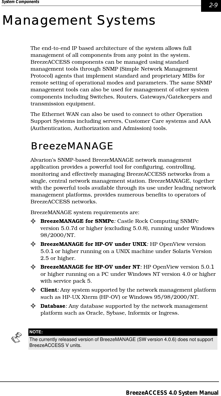 System Components  2-9BreezeACCESS 4.0 System ManualManagement SystemsThe end-to-end IP based architecture of the system allows full management of all components from any point in the system. BreezeACCESS components can be managed using standard management tools through SNMP (Simple Network Management Protocol) agents that implement standard and proprietary MIBs for remote setting of operational modes and parameters. The same SNMP management tools can also be used for management of other system components including Switches, Routers, Gateways/Gatekeepers and transmission equipment.The Ethernet WAN can also be used to connect to other Operation Support Systems including servers, Customer Care systems and AAA (Authentication, Authorization and Admission) tools.BreezeMANAGE Alvarion’s SNMP-based BreezeMANAGE network management application provides a powerful tool for configuring, controlling, monitoring and effectively managing BreezeACCESS networks from a single, central network management station. BreezeMANAGE, together with the powerful tools available through its use under leading network management platforms, provides numerous benefits to operators of BreezeACCESS networks.BreezeMANAGE system requirements are:!BreezeMANAGE for SNMPc: Castle Rock Computing SNMPc version 5.0.7d or higher (excluding 5.0.8), running under Windows 98/2000/NT.!BreezeMANAGE for HP-OV under UNIX: HP OpenView version 5.0.1 or higher running on a UNIX machine under Solaris Version 2.5 or higher.!BreezeMANAGE for HP-OV under NT: HP OpenView version 5.0.1 or higher running on a PC under Windows NT version 4.0 or higher with service pack 5.!Client: Any system supported by the network management platform such as HP-UX Xterm (HP-OV) or Windows 95/98/2000/NT. !Database: Any database supported by the network management platform such as Oracle, Sybase, Informix or Ingress.NOTE:The currently released version of BreezeMANAGE (SW version 4.0.6) does not support BreezeACCESS V units.