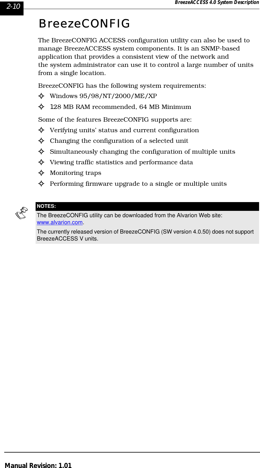 2-10 BreezeACCESS 4.0 System DescriptionManual Revision: 1.01BreezeCONFIGThe BreezeCONFIG ACCESS configuration utility can also be used to manage BreezeACCESS system components. It is an SNMP-based  application that provides a consistent view of the network and the system administrator can use it to control a large number of units from a single location. BreezeCONFIG has the following system requirements:!Windows 95/98/NT/2000/ME/XP!128 MB RAM recommended, 64 MB MinimumSome of the features BreezeCONFIG supports are:!Verifying units’ status and current configuration!Changing the configuration of a selected unit!Simultaneously changing the configuration of multiple units!Viewing traffic statistics and performance data!Monitoring traps!Performing firmware upgrade to a single or multiple units NOTES:The BreezeCONFIG utility can be downloaded from the Alvarion Web site: www.alvarion.com.The currently released version of BreezeCONFIG (SW version 4.0.50) does not support BreezeACCESS V units.