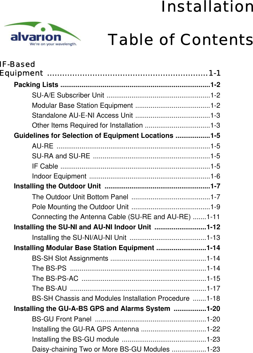 InstallationTable of ContentsIF-Based Equipment ................................................................1-1Packing Lists ..............................................................................1-2SU-A/E Subscriber Unit ......................................................1-2Modular Base Station Equipment .......................................1-2Standalone AU-E-NI Access Unit .......................................1-3Other Items Required for Installation ..................................1-3Guidelines for Selection of Equipment Locations ..................1-5AU-RE ................................................................................1-5SU-RA and SU-RE .............................................................1-5IF Cable ..............................................................................1-5Indoor Equipment ...............................................................1-6Installing the Outdoor Unit  .......................................................1-7The Outdoor Unit Bottom Panel .........................................1-7Pole Mounting the Outdoor Unit .........................................1-9Connecting the Antenna Cable (SU-RE and AU-RE) .......1-11Installing the SU-NI and AU-NI Indoor Unit  ...........................1-12Installing the SU-NI/AU-NI Unit  ........................................1-13Installing Modular Base Station Equipment ..........................1-14BS-SH Slot Assignments ..................................................1-14The BS-PS  .......................................................................1-14The BS-PS-AC  .................................................................1-15The BS-AU  .......................................................................1-17BS-SH Chassis and Modules Installation Procedure  .......1-18Installing the GU-A-BS GPS and Alarms System  .................1-20BS-GU Front Panel  ..........................................................1-20Installing the GU-RA GPS Antenna ..................................1-22Installing the BS-GU module ............................................1-23Daisy-chaining Two or More BS-GU Modules ..................1-23