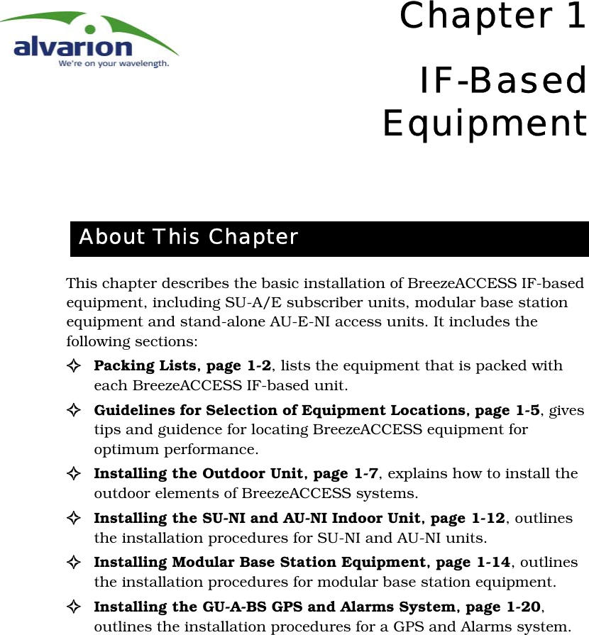 Chapter 1IF-BasedEquipmentThis chapter describes the basic installation of BreezeACCESS IF-based equipment, including SU-A/E subscriber units, modular base station equipment and stand-alone AU-E-NI access units. It includes the following sections:!Packing Lists‚ page 1-2, lists the equipment that is packed with each BreezeACCESS IF-based unit.!Guidelines for Selection of Equipment Locations‚ page 1-5, gives tips and guidence for locating BreezeACCESS equipment for optimum performance.!Installing the Outdoor Unit‚ page 1-7, explains how to install the outdoor elements of BreezeACCESS systems.!Installing the SU-NI and AU-NI Indoor Unit‚ page 1-12, outlines the installation procedures for SU-NI and AU-NI units.!Installing Modular Base Station Equipment‚ page 1-14, outlines the installation procedures for modular base station equipment.!Installing the GU-A-BS GPS and Alarms System‚ page 1-20, outlines the installation procedures for a GPS and Alarms system.About This Chapter