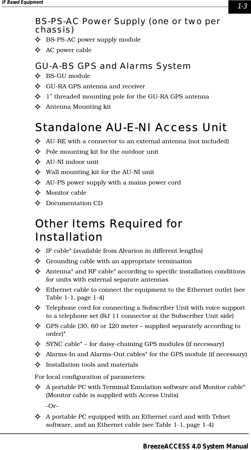 IF Based Equipment  1-3BreezeACCESS 4.0 System ManualBS-PS-AC Power Supply (one or two per chassis)!BS-PS-AC power supply module!AC power cableGU-A-BS GPS and Alarms System!BS-GU module!GU-RA GPS antenna and receiver!1” threaded mounting pole for the GU-RA GPS antenna!Antenna Mounting kitStandalone AU-E-NI Access Unit!  AU-RE with a connector to an external antenna (not included)!Pole mounting kit for the outdoor unit!AU-NI indoor unit!Wall mounting kit for the AU-NI unit!AU-PS power supply with a mains power cord!Monitor cable!Documentation CDOther Items Required for Installation !IF cable* (available from Alvarion in different lengths)!Grounding cable with an appropriate termination!Antenna* and RF cable* according to specific installation conditions for units with external separate antennas!Ethernet cable to connect the equipment to the Ethernet outlet (see Table 1-1‚ page 1-4)!Telephone cord for connecting a Subscriber Unit with voice support to a telephone set (RJ 11 connector at the Subscriber Unit side)!GPS cable (30, 60 or 120 meter – supplied separately according to order)*!SYNC cable* – for daisy-chaining GPS modules (if necessary)!Alarms-In and Alarms-Out cables* for the GPS module (if necessary)!Installation tools and materialsFor local configuration of parameters: !A portable PC with Terminal Emulation software and Monitor cable* (Monitor cable is supplied with Access Units) –Or–!A portable PC equipped with an Ethernet card and with Telnet software, and an Ethernet cable (see Table 1-1‚ page 1-4)