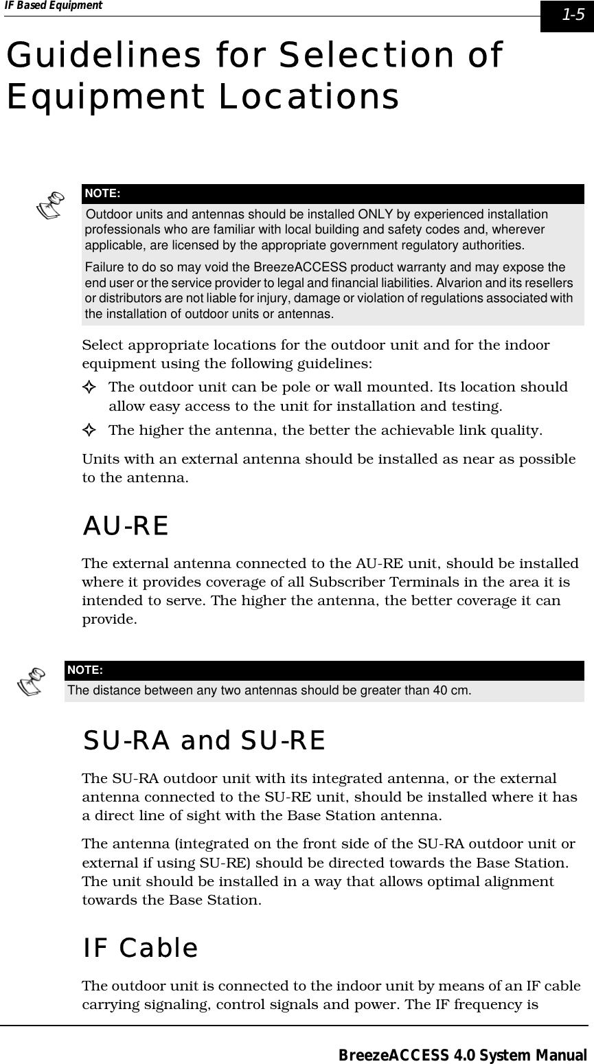 IF Based Equipment  1-5BreezeACCESS 4.0 System ManualGuidelines for Selection of Equipment LocationsSelect appropriate locations for the outdoor unit and for the indoor equipment using the following guidelines:!The outdoor unit can be pole or wall mounted. Its location should allow easy access to the unit for installation and testing.!The higher the antenna, the better the achievable link quality.Units with an external antenna should be installed as near as possible to the antenna.AU-REThe external antenna connected to the AU-RE unit, should be installed where it provides coverage of all Subscriber Terminals in the area it is intended to serve. The higher the antenna, the better coverage it can provide.SU-RA and SU-REThe SU-RA outdoor unit with its integrated antenna, or the external antenna connected to the SU-RE unit, should be installed where it has a direct line of sight with the Base Station antenna. The antenna (integrated on the front side of the SU-RA outdoor unit or external if using SU-RE) should be directed towards the Base Station. The unit should be installed in a way that allows optimal alignment towards the Base Station. IF CableThe outdoor unit is connected to the indoor unit by means of an IF cable carrying signaling, control signals and power. The IF frequency is NOTE:Outdoor units and antennas should be installed ONLY by experienced installation professionals who are familiar with local building and safety codes and, wherever applicable, are licensed by the appropriate government regulatory authorities.Failure to do so may void the BreezeACCESS product warranty and may expose the end user or the service provider to legal and financial liabilities. Alvarion and its resellers or distributors are not liable for injury, damage or violation of regulations associated with the installation of outdoor units or antennas.NOTE:The distance between any two antennas should be greater than 40 cm.