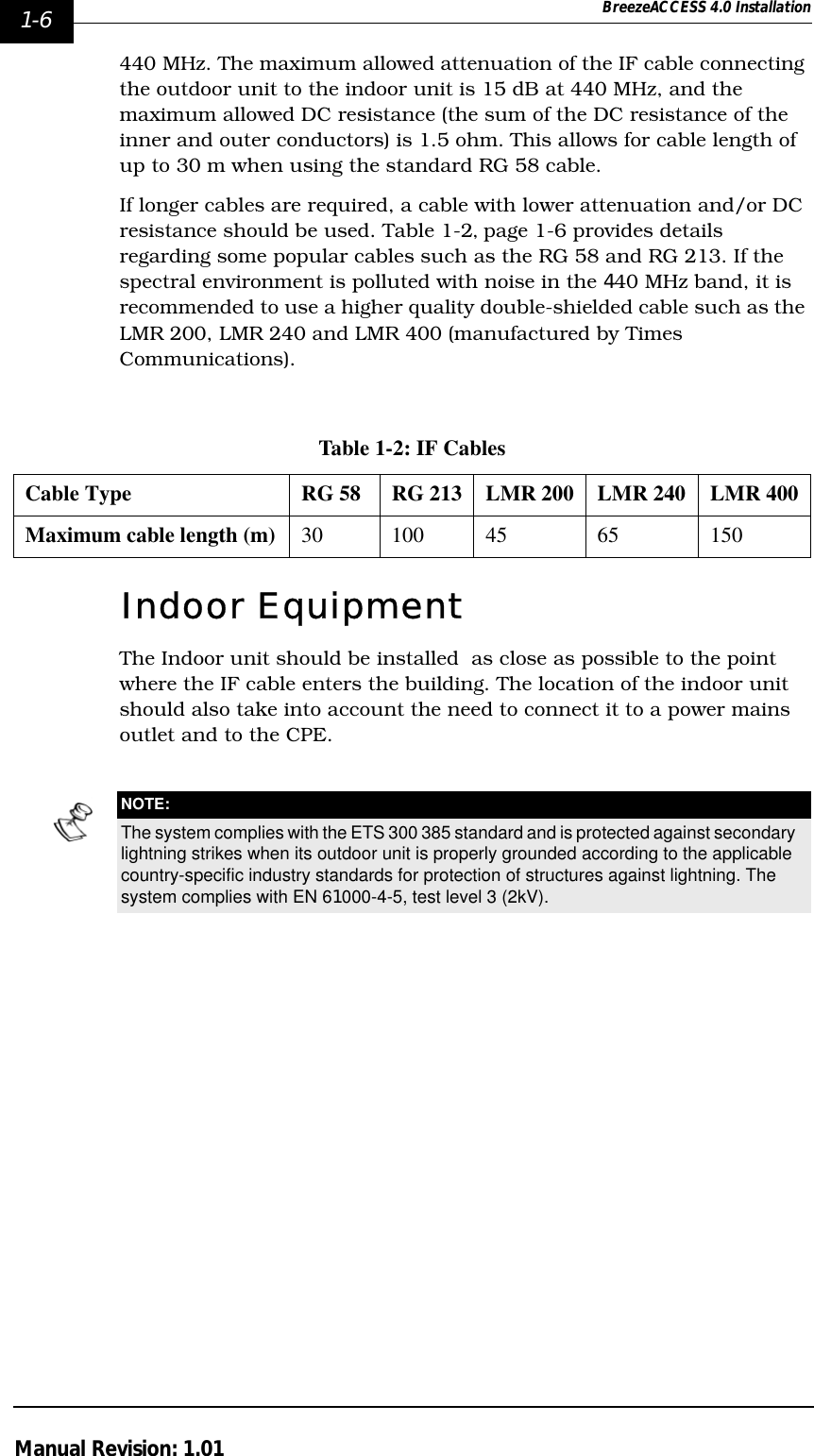 1-6 BreezeACCESS 4.0 InstallationManual Revision: 1.01440 MHz. The maximum allowed attenuation of the IF cable connecting the outdoor unit to the indoor unit is 15 dB at 440 MHz, and the maximum allowed DC resistance (the sum of the DC resistance of the inner and outer conductors) is 1.5 ohm. This allows for cable length of up to 30 m when using the standard RG 58 cable.If longer cables are required, a cable with lower attenuation and/or DC resistance should be used. Table 1-2‚ page 1-6 provides details regarding some popular cables such as the RG 58 and RG 213. If the spectral environment is polluted with noise in the 440 MHz band, it is recommended to use a higher quality double-shielded cable such as the LMR 200, LMR 240 and LMR 400 (manufactured by Times Communications).Indoor EquipmentThe Indoor unit should be installed  as close as possible to the point where the IF cable enters the building. The location of the indoor unit should also take into account the need to connect it to a power mains outlet and to the CPE.Table 1-2: IF CablesCable Type RG 58 RG 213 LMR 200 LMR 240 LMR 400Maximum cable length (m) 30 100 45 65 150NOTE:The system complies with the ETS 300 385 standard and is protected against secondary lightning strikes when its outdoor unit is properly grounded according to the applicable country-specific industry standards for protection of structures against lightning. The system complies with EN 61000-4-5, test level 3 (2kV).