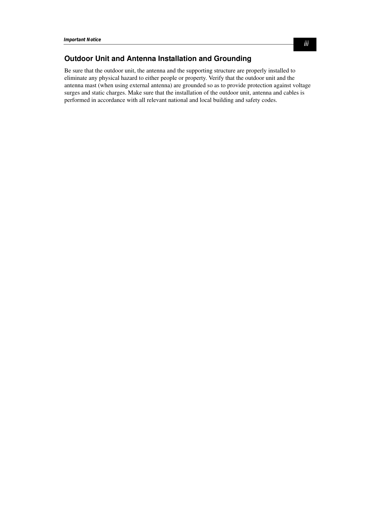 Important Notice iiiOutdoor Unit and Antenna Installation and GroundingBe sure that the outdoor unit, the antenna and the supporting structure are properly installed to eliminate any physical hazard to either people or property. Verify that the outdoor unit and the antenna mast (when using external antenna) are grounded so as to provide protection against voltage surges and static charges. Make sure that the installation of the outdoor unit, antenna and cables is performed in accordance with all relevant national and local building and safety codes.