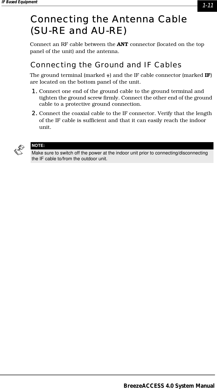 IF Based Equipment  1-11BreezeACCESS 4.0 System ManualConnecting the Antenna Cable (SU-RE and AU-RE)Connect an RF cable between the ANT connector (located on the top panel of the unit) and the antenna.Connecting the Ground and IF CablesThe ground terminal (marked  ) and the IF cable connector (marked IF) are located on the bottom panel of the unit.1. Connect one end of the ground cable to the ground terminal and tighten the ground screw firmly. Connect the other end of the ground cable to a protective ground connection.2. Connect the coaxial cable to the IF connector. Verify that the length of the IF cable is sufficient and that it can easily reach the indoor unit. NOTE:Make sure to switch off the power at the indoor unit prior to connecting/disconnecting the IF cable to/from the outdoor unit.