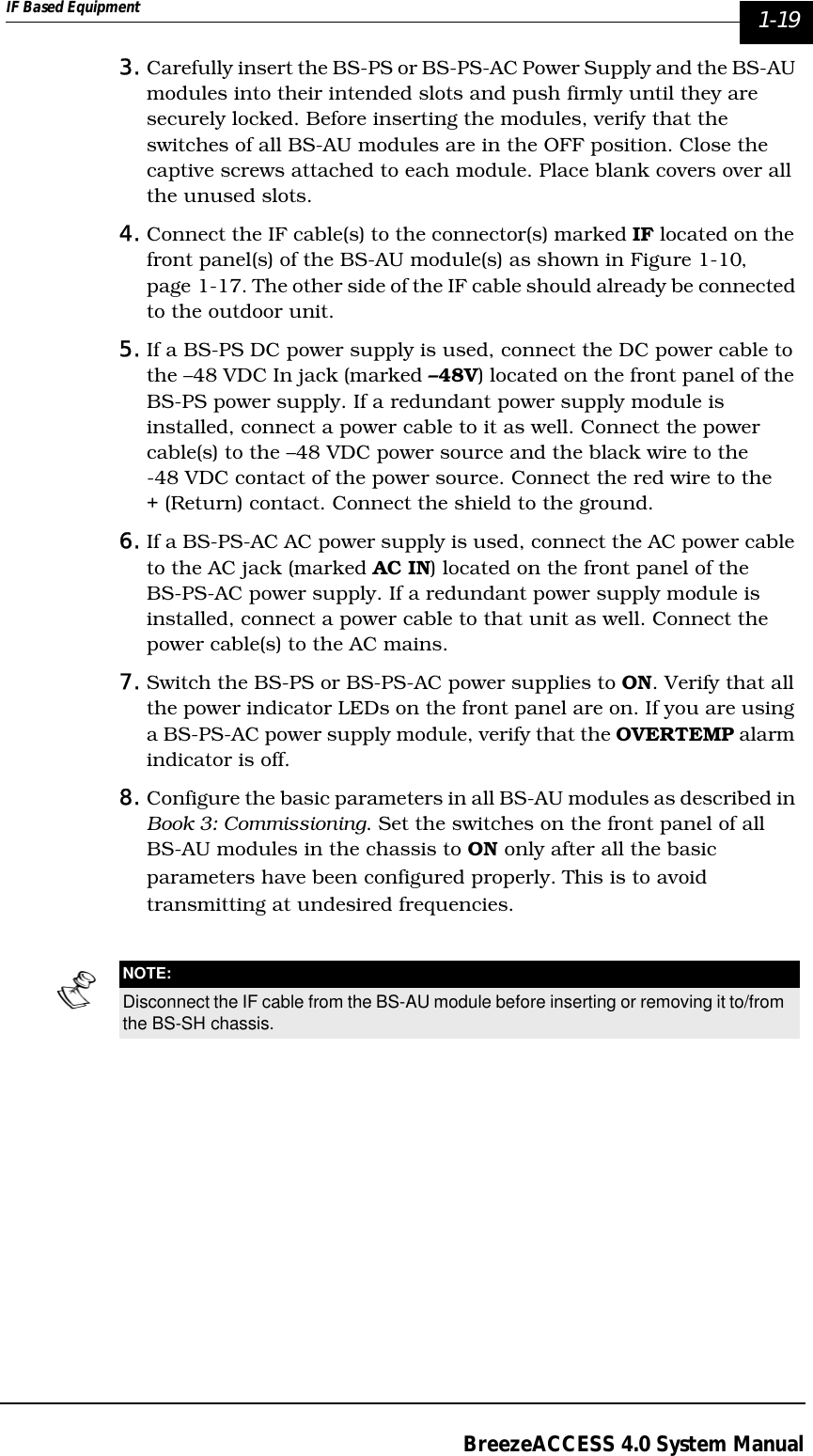 IF Based Equipment  1-19BreezeACCESS 4.0 System Manual3. Carefully insert the BS-PS or BS-PS-AC Power Supply and the BS-AU modules into their intended slots and push firmly until they are securely locked. Before inserting the modules, verify that the switches of all BS-AU modules are in the OFF position. Close the captive screws attached to each module. Place blank covers over all the unused slots.4. Connect the IF cable(s) to the connector(s) marked IF located on the front panel(s) of the BS-AU module(s) as shown in Figure 1-10‚ page 1-17. The other side of the IF cable should already be connected to the outdoor unit.5. If a BS-PS DC power supply is used, connect the DC power cable to the –48 VDC In jack (marked –48V) located on the front panel of the BS-PS power supply. If a redundant power supply module is installed, connect a power cable to it as well. Connect the power cable(s) to the –48 VDC power source and the black wire to the -48 VDC contact of the power source. Connect the red wire to the + (Return) contact. Connect the shield to the ground.6. If a BS-PS-AC AC power supply is used, connect the AC power cable to the AC jack (marked AC IN) located on the front panel of the BS-PS-AC power supply. If a redundant power supply module is installed, connect a power cable to that unit as well. Connect the power cable(s) to the AC mains.7. Switch the BS-PS or BS-PS-AC power supplies to ON. Verify that all the power indicator LEDs on the front panel are on. If you are using a BS-PS-AC power supply module, verify that the OVERTEMP alarm indicator is off.8. Configure the basic parameters in all BS-AU modules as described in Book 3: Commissioning. Set the switches on the front panel of all BS-AU modules in the chassis to ON only after all the basic parameters have been configured properly. This is to avoid transmitting at undesired frequencies.NOTE:Disconnect the IF cable from the BS-AU module before inserting or removing it to/from the BS-SH chassis.