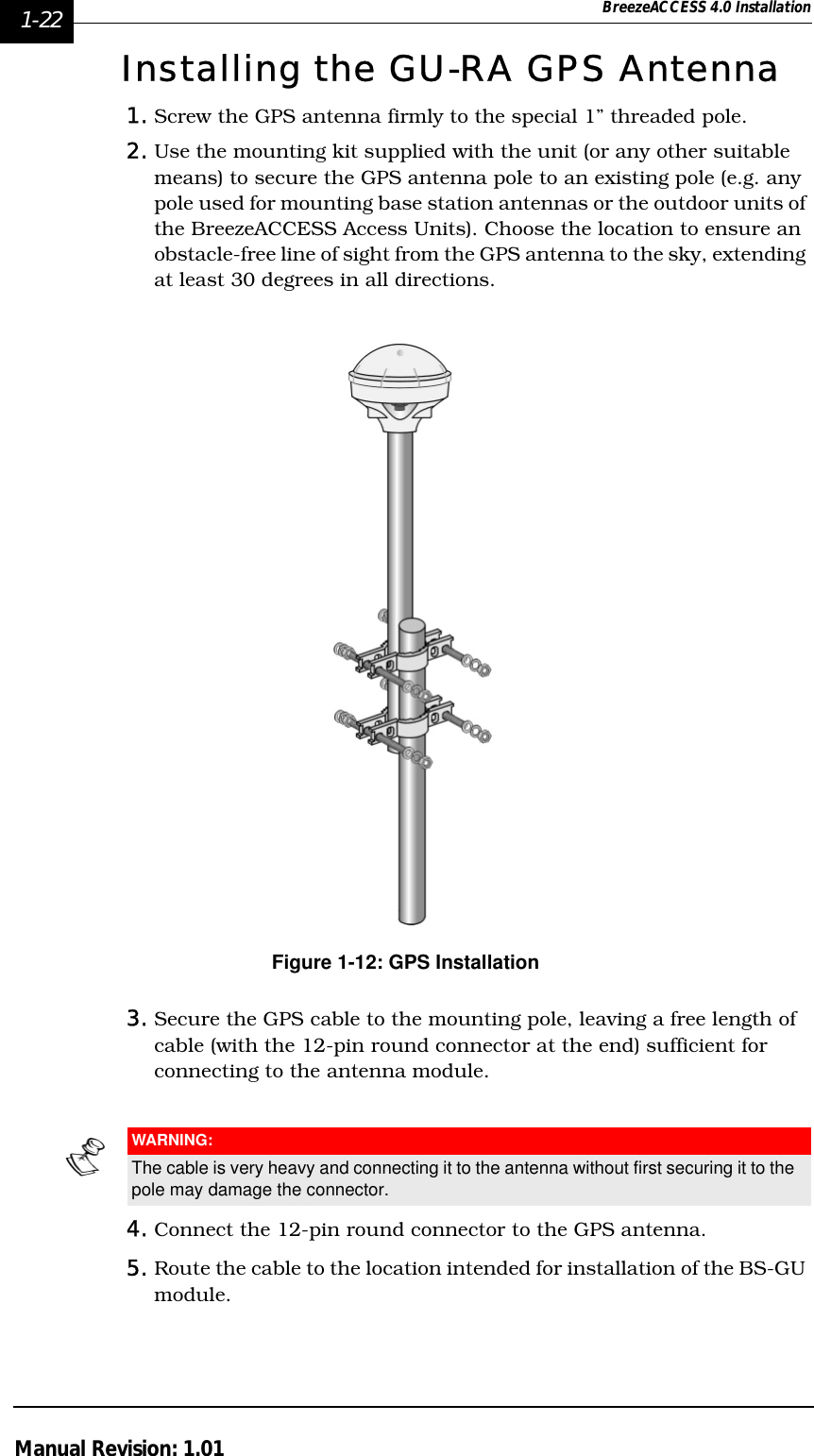 1-22 BreezeACCESS 4.0 InstallationManual Revision: 1.01Installing the GU-RA GPS Antenna1. Screw the GPS antenna firmly to the special 1” threaded pole.2. Use the mounting kit supplied with the unit (or any other suitable means) to secure the GPS antenna pole to an existing pole (e.g. any pole used for mounting base station antennas or the outdoor units of the BreezeACCESS Access Units). Choose the location to ensure an obstacle-free line of sight from the GPS antenna to the sky, extending at least 30 degrees in all directions.Figure 1-12: GPS Installation3. Secure the GPS cable to the mounting pole, leaving a free length of cable (with the 12-pin round connector at the end) sufficient for connecting to the antenna module. 4. Connect the 12-pin round connector to the GPS antenna.5. Route the cable to the location intended for installation of the BS-GU module.WARNING:The cable is very heavy and connecting it to the antenna without first securing it to the pole may damage the connector.