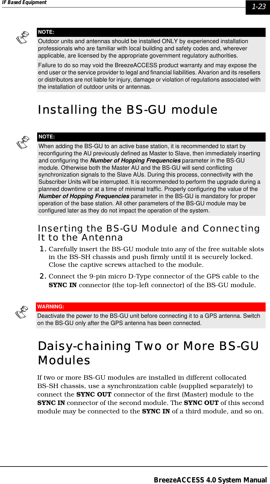 IF Based Equipment  1-23BreezeACCESS 4.0 System ManualInstalling the BS-GU moduleInserting the BS-GU Module and Connecting It to the Antenna1. Carefully insert the BS-GU module into any of the free suitable slots in the BS-SH chassis and push firmly until it is securely locked. Close the captive screws attached to the module. 2. Connect the 9-pin micro D-Type connector of the GPS cable to the SYNC IN connector (the top-left connector) of the BS-GU module. Daisy-chaining Two or More BS-GU ModulesIf two or more BS-GU modules are installed in different collocated BS-SH chassis, use a synchronization cable (supplied separately) to connect the SYNC OUT connector of the first (Master) module to the SYNC IN connector of the second module. The SYNC OUT of this second module may be connected to the SYNC IN of a third module, and so on. NOTE:Outdoor units and antennas should be installed ONLY by experienced installation professionals who are familiar with local building and safety codes and, wherever applicable, are licensed by the appropriate government regulatory authorities.Failure to do so may void the BreezeACCESS product warranty and may expose the end user or the service provider to legal and financial liabilities. Alvarion and its resellers or distributors are not liable for injury, damage or violation of regulations associated with the installation of outdoor units or antennas.NOTE:When adding the BS-GU to an active base station, it is recommended to start by reconfiguring the AU previously defined as Master to Slave, then immediately inserting and configuring the Number of Hopping Frequencies parameter in the BS-GU module. Otherwise both the Master AU and the BS-GU will send conflicting synchronization signals to the Slave AUs. During this process, connectivity with the Subscriber Units will be interrupted. It is recommended to perform the upgrade during a planned downtime or at a time of minimal traffic. Properly configuring the value of the Number of Hopping Frequencies parameter in the BS-GU is mandatory for proper operation of the base station. All other parameters of the BS-GU module may be configured later as they do not impact the operation of the system.WARNING:Deactivate the power to the BS-GU unit before connecting it to a GPS antenna. Switch on the BS-GU only after the GPS antenna has been connected.