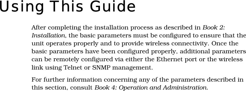 Using This GuideAfter completing the installation process as described in Book 2: Installation, the basic parameters must be configured to ensure that the unit operates properly and to provide wireless connectivity. Once the basic parameters have been configured properly, additional parameters can be remotely configured via either the Ethernet port or the wireless link using Telnet or SNMP management.For further information concerning any of the parameters described in this section, consult Book 4: Operation and Administration.